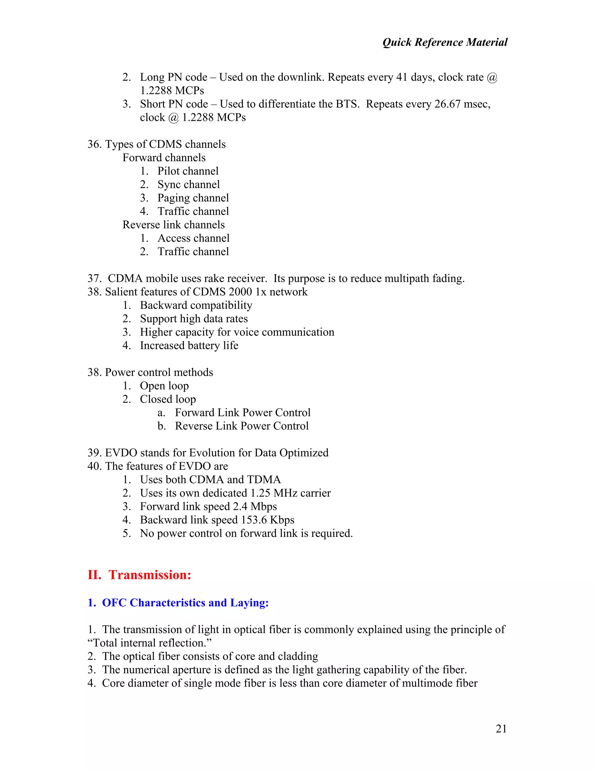 Quick Reference Material
21
2. Long PN code – Used on the downlink. Repeats every 41 days, clock rate @
1.2288 MCPs
3. Short PN code – Used to differentiate the BTS. Repeats every 26.67 msec,
clock @ 1.2288 MCPs
36. Types of CDMS channels
Forward channels
1. Pilot channel
2. Sync channel
3. Paging channel
4. Traffic channel
Reverse link channels
1. Access channel
2. Traffic channel
37. CDMA mobile uses rake receiver. Its purpose is to reduce multipath fading.
38. Salient features of CDMS 2000 1x network
1. Backward compatibility
2. Support high data rates
3. Higher capacity for voice communication
4. Increased battery life
38. Power control methods
1. Open loop
2. Closed loop
a. Forward Link Power Control
b. Reverse Link Power Control
39. EVDO stands for Evolution for Data Optimized
40. The features of EVDO are
1. Uses both CDMA and TDMA
2. Uses its own dedicated 1.25 MHz carrier
3. Forward link speed 2.4 Mbps
4. Backward link speed 153.6 Kbps
5. No power control on forward link is required.
II. Transmission:
1. OFC Characteristics and Laying:
1. The transmission of light in optical fiber is commonly explained using the principle of
“Total internal reflection.”
2. The optical fiber consists of core and cladding
3. The numerical aperture is defined as the light gathering capability of the fiber.
4. Core diameter of single mode fiber is less than core diameter of multimode fiber
 