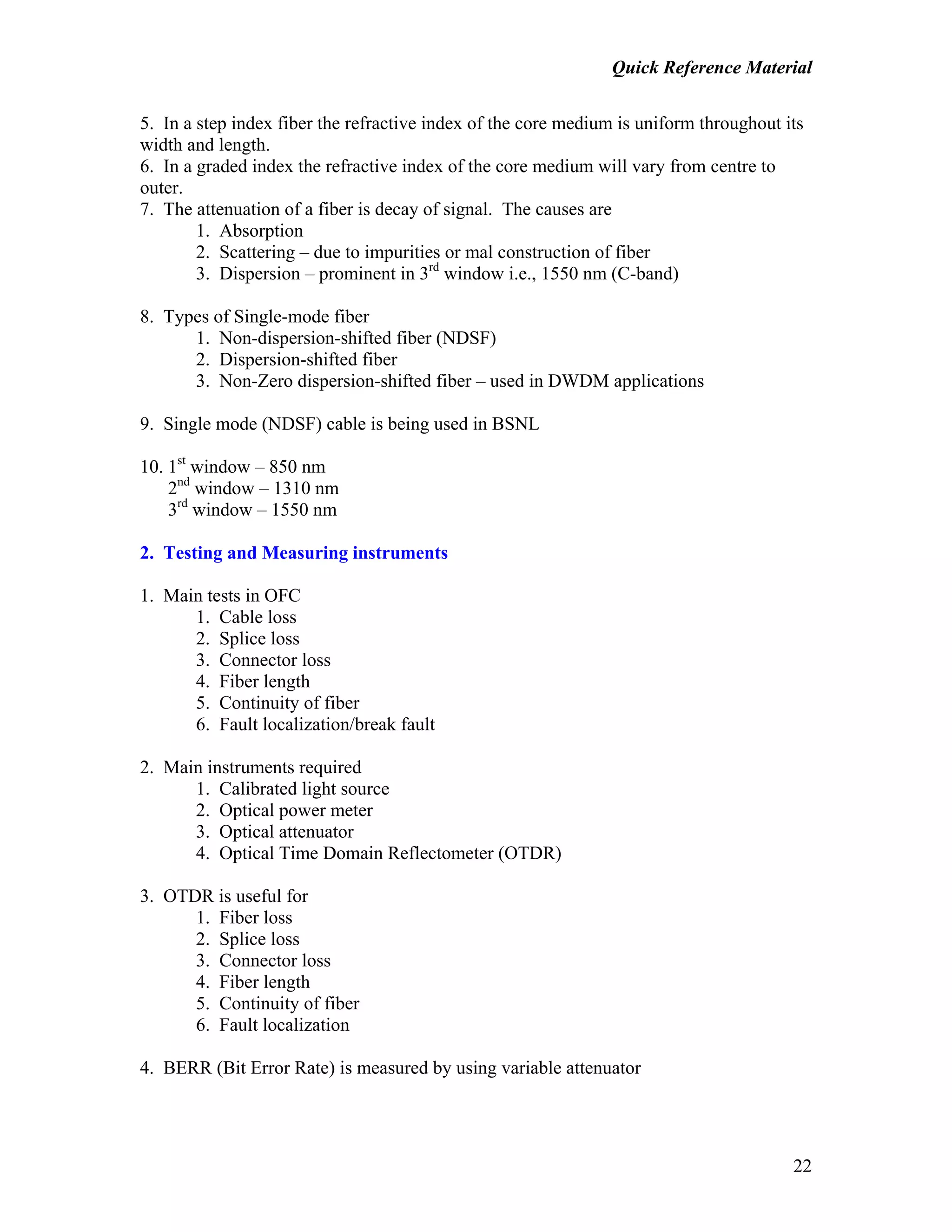 Quick Reference Material
22
5. In a step index fiber the refractive index of the core medium is uniform throughout its
width and length.
6. In a graded index the refractive index of the core medium will vary from centre to
outer.
7. The attenuation of a fiber is decay of signal. The causes are
1. Absorption
2. Scattering – due to impurities or mal construction of fiber
3. Dispersion – prominent in 3rd
window i.e., 1550 nm (C-band)
8. Types of Single-mode fiber
1. Non-dispersion-shifted fiber (NDSF)
2. Dispersion-shifted fiber
3. Non-Zero dispersion-shifted fiber – used in DWDM applications
9. Single mode (NDSF) cable is being used in BSNL
10. 1st
window – 850 nm
2nd
window – 1310 nm
3rd
window – 1550 nm
2. Testing and Measuring instruments
1. Main tests in OFC
1. Cable loss
2. Splice loss
3. Connector loss
4. Fiber length
5. Continuity of fiber
6. Fault localization/break fault
2. Main instruments required
1. Calibrated light source
2. Optical power meter
3. Optical attenuator
4. Optical Time Domain Reflectometer (OTDR)
3. OTDR is useful for
1. Fiber loss
2. Splice loss
3. Connector loss
4. Fiber length
5. Continuity of fiber
6. Fault localization
4. BERR (Bit Error Rate) is measured by using variable attenuator
 