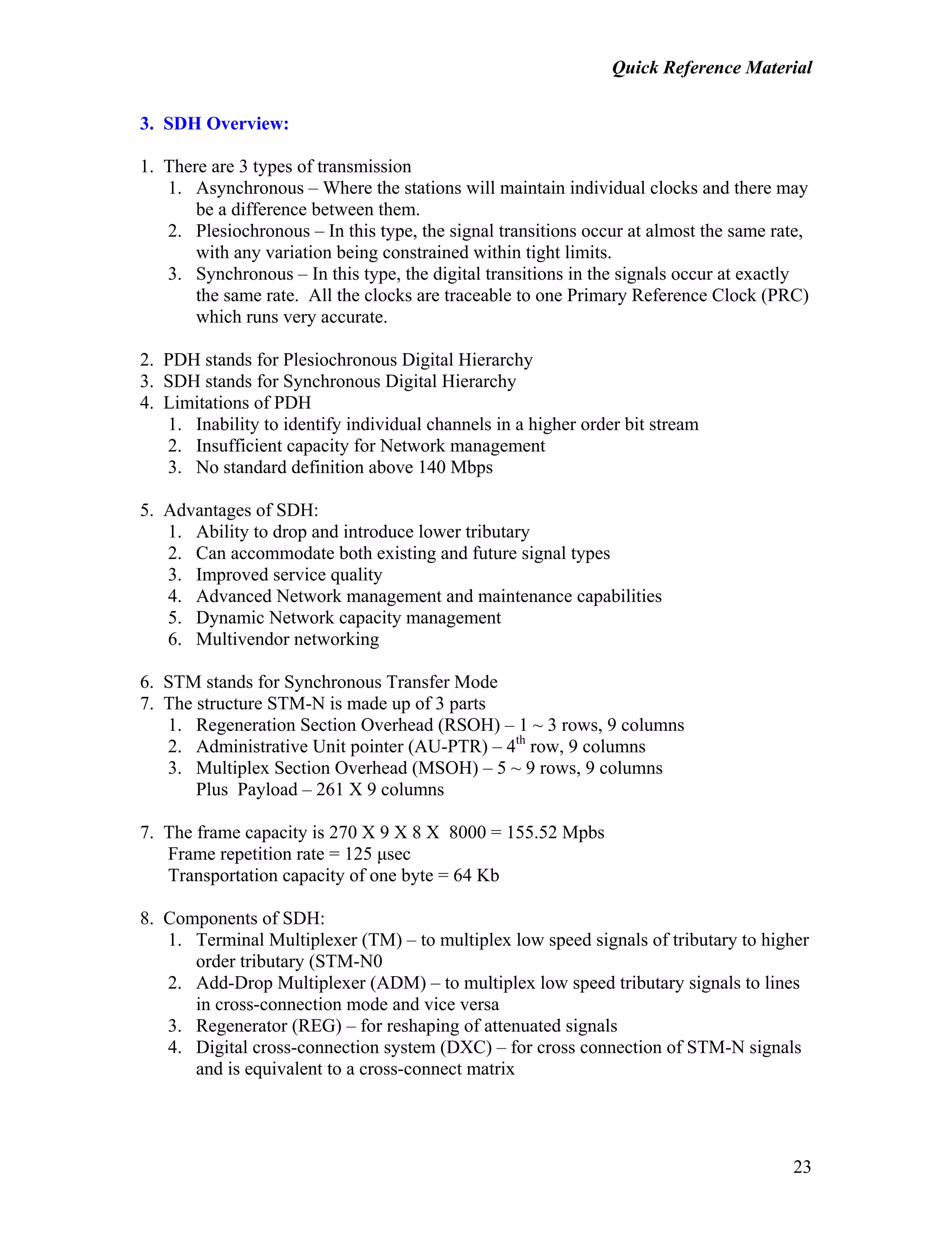 Quick Reference Material
23
3. SDH Overview:
1. There are 3 types of transmission
1. Asynchronous – Where the stations will maintain individual clocks and there may
be a difference between them.
2. Plesiochronous – In this type, the signal transitions occur at almost the same rate,
with any variation being constrained within tight limits.
3. Synchronous – In this type, the digital transitions in the signals occur at exactly
the same rate. All the clocks are traceable to one Primary Reference Clock (PRC)
which runs very accurate.
2. PDH stands for Plesiochronous Digital Hierarchy
3. SDH stands for Synchronous Digital Hierarchy
4. Limitations of PDH
1. Inability to identify individual channels in a higher order bit stream
2. Insufficient capacity for Network management
3. No standard definition above 140 Mbps
5. Advantages of SDH:
1. Ability to drop and introduce lower tributary
2. Can accommodate both existing and future signal types
3. Improved service quality
4. Advanced Network management and maintenance capabilities
5. Dynamic Network capacity management
6. Multivendor networking
6. STM stands for Synchronous Transfer Mode
7. The structure STM-N is made up of 3 parts
1. Regeneration Section Overhead (RSOH) – 1 ~ 3 rows, 9 columns
2. Administrative Unit pointer (AU-PTR) – 4th
row, 9 columns
3. Multiplex Section Overhead (MSOH) – 5 ~ 9 rows, 9 columns
Plus Payload – 261 X 9 columns
7. The frame capacity is 270 X 9 X 8 X 8000 = 155.52 Mpbs
Frame repetition rate = 125 µsec
Transportation capacity of one byte = 64 Kb
8. Components of SDH:
1. Terminal Multiplexer (TM) – to multiplex low speed signals of tributary to higher
order tributary (STM-N0
2. Add-Drop Multiplexer (ADM) – to multiplex low speed tributary signals to lines
in cross-connection mode and vice versa
3. Regenerator (REG) – for reshaping of attenuated signals
4. Digital cross-connection system (DXC) – for cross connection of STM-N signals
and is equivalent to a cross-connect matrix
 