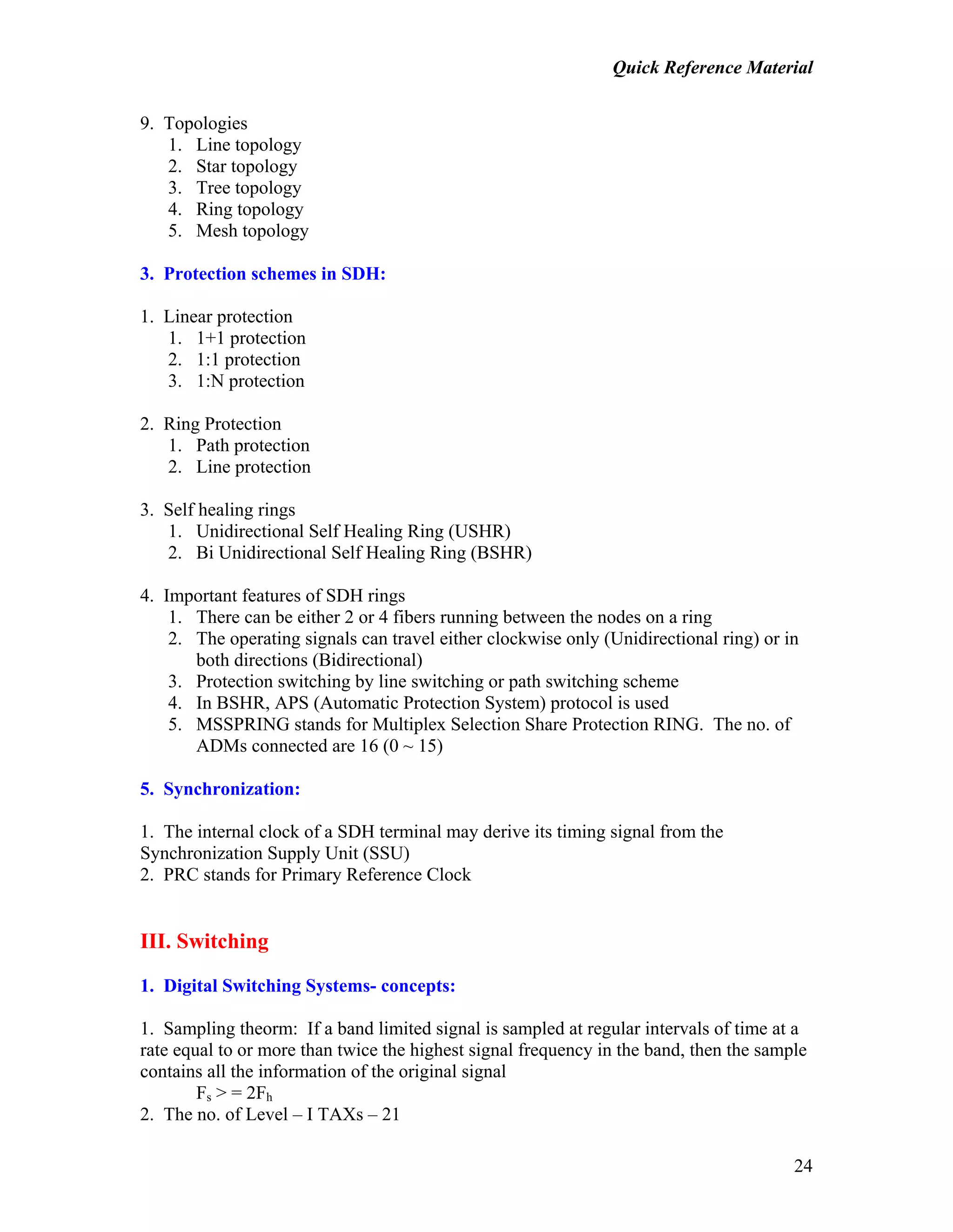 Quick Reference Material
24
9. Topologies
1. Line topology
2. Star topology
3. Tree topology
4. Ring topology
5. Mesh topology
3. Protection schemes in SDH:
1. Linear protection
1. 1+1 protection
2. 1:1 protection
3. 1:N protection
2. Ring Protection
1. Path protection
2. Line protection
3. Self healing rings
1. Unidirectional Self Healing Ring (USHR)
2. Bi Unidirectional Self Healing Ring (BSHR)
4. Important features of SDH rings
1. There can be either 2 or 4 fibers running between the nodes on a ring
2. The operating signals can travel either clockwise only (Unidirectional ring) or in
both directions (Bidirectional)
3. Protection switching by line switching or path switching scheme
4. In BSHR, APS (Automatic Protection System) protocol is used
5. MSSPRING stands for Multiplex Selection Share Protection RING. The no. of
ADMs connected are 16 (0 ~ 15)
5. Synchronization:
1. The internal clock of a SDH terminal may derive its timing signal from the
Synchronization Supply Unit (SSU)
2. PRC stands for Primary Reference Clock
III. Switching
1. Digital Switching Systems- concepts:
1. Sampling theorm: If a band limited signal is sampled at regular intervals of time at a
rate equal to or more than twice the highest signal frequency in the band, then the sample
contains all the information of the original signal
Fs > = 2Fh
2. The no. of Level – I TAXs – 21
 