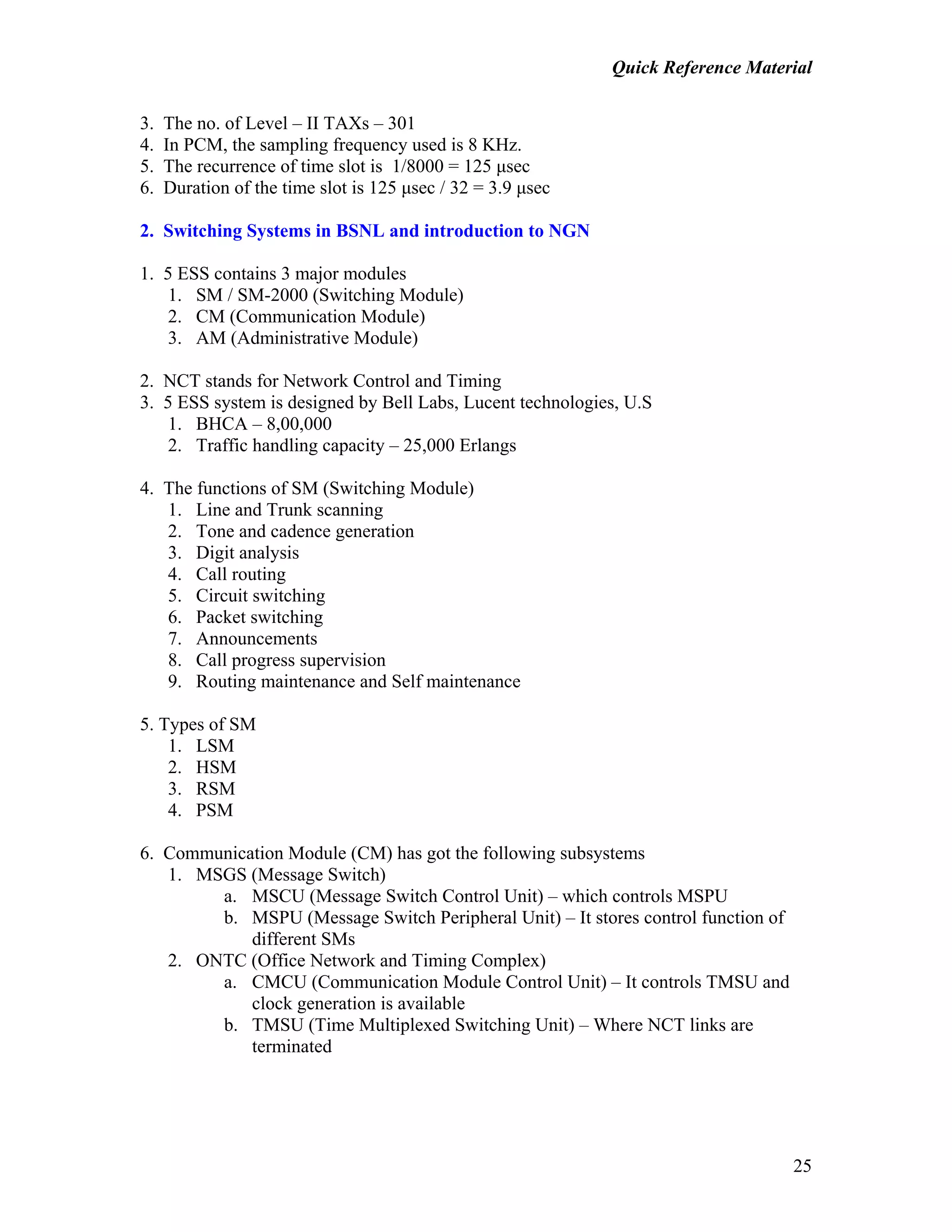 Quick Reference Material
25
3. The no. of Level – II TAXs – 301
4. In PCM, the sampling frequency used is 8 KHz.
5. The recurrence of time slot is 1/8000 = 125 µsec
6. Duration of the time slot is 125 µsec / 32 = 3.9 µsec
2. Switching Systems in BSNL and introduction to NGN
1. 5 ESS contains 3 major modules
1. SM / SM-2000 (Switching Module)
2. CM (Communication Module)
3. AM (Administrative Module)
2. NCT stands for Network Control and Timing
3. 5 ESS system is designed by Bell Labs, Lucent technologies, U.S
1. BHCA – 8,00,000
2. Traffic handling capacity – 25,000 Erlangs
4. The functions of SM (Switching Module)
1. Line and Trunk scanning
2. Tone and cadence generation
3. Digit analysis
4. Call routing
5. Circuit switching
6. Packet switching
7. Announcements
8. Call progress supervision
9. Routing maintenance and Self maintenance
5. Types of SM
1. LSM
2. HSM
3. RSM
4. PSM
6. Communication Module (CM) has got the following subsystems
1. MSGS (Message Switch)
a. MSCU (Message Switch Control Unit) – which controls MSPU
b. MSPU (Message Switch Peripheral Unit) – It stores control function of
different SMs
2. ONTC (Office Network and Timing Complex)
a. CMCU (Communication Module Control Unit) – It controls TMSU and
clock generation is available
b. TMSU (Time Multiplexed Switching Unit) – Where NCT links are
terminated
 