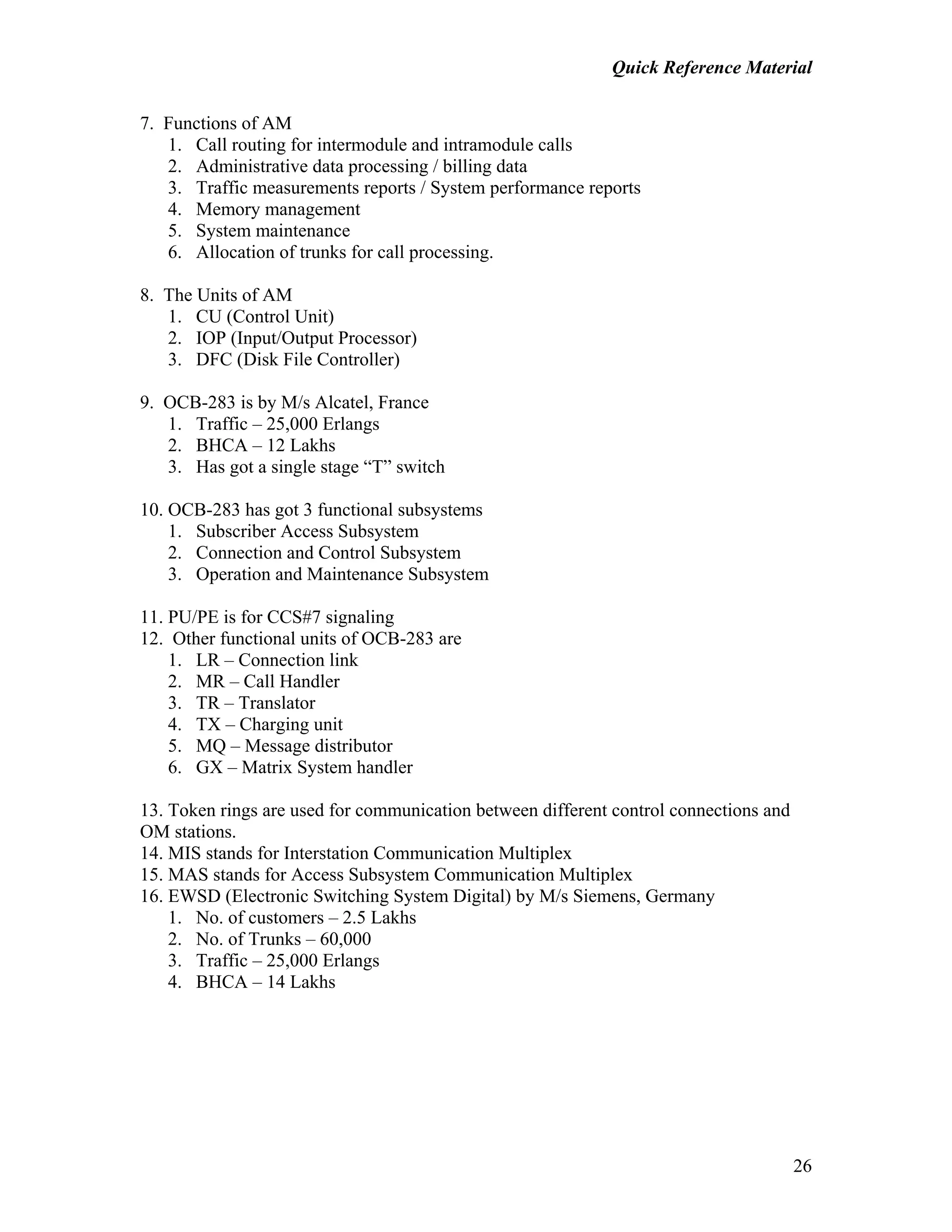 Quick Reference Material
26
7. Functions of AM
1. Call routing for intermodule and intramodule calls
2. Administrative data processing / billing data
3. Traffic measurements reports / System performance reports
4. Memory management
5. System maintenance
6. Allocation of trunks for call processing.
8. The Units of AM
1. CU (Control Unit)
2. IOP (Input/Output Processor)
3. DFC (Disk File Controller)
9. OCB-283 is by M/s Alcatel, France
1. Traffic – 25,000 Erlangs
2. BHCA – 12 Lakhs
3. Has got a single stage “T” switch
10. OCB-283 has got 3 functional subsystems
1. Subscriber Access Subsystem
2. Connection and Control Subsystem
3. Operation and Maintenance Subsystem
11. PU/PE is for CCS#7 signaling
12. Other functional units of OCB-283 are
1. LR – Connection link
2. MR – Call Handler
3. TR – Translator
4. TX – Charging unit
5. MQ – Message distributor
6. GX – Matrix System handler
13. Token rings are used for communication between different control connections and
OM stations.
14. MIS stands for Interstation Communication Multiplex
15. MAS stands for Access Subsystem Communication Multiplex
16. EWSD (Electronic Switching System Digital) by M/s Siemens, Germany
1. No. of customers – 2.5 Lakhs
2. No. of Trunks – 60,000
3. Traffic – 25,000 Erlangs
4. BHCA – 14 Lakhs
 