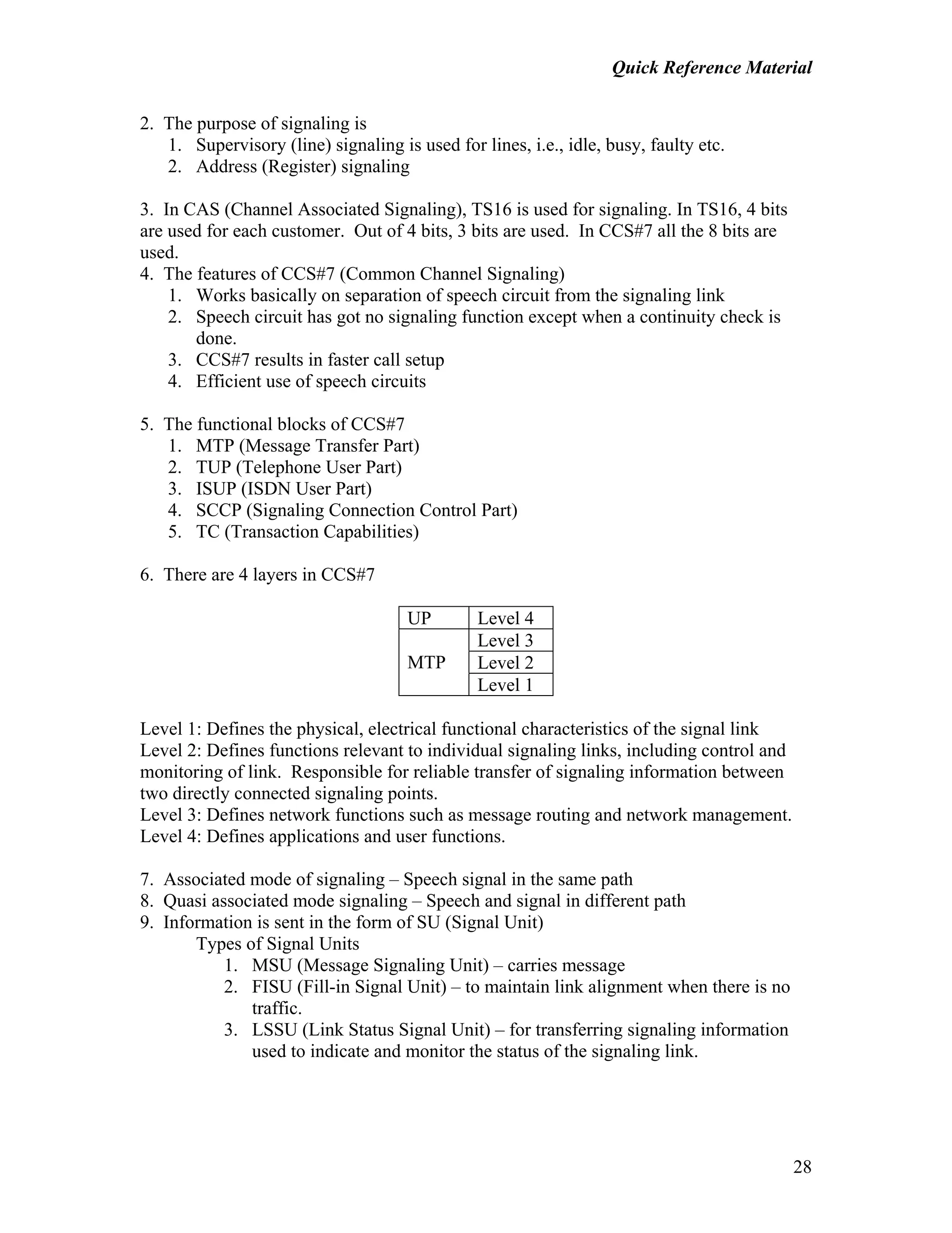 Quick Reference Material
28
2. The purpose of signaling is
1. Supervisory (line) signaling is used for lines, i.e., idle, busy, faulty etc.
2. Address (Register) signaling
3. In CAS (Channel Associated Signaling), TS16 is used for signaling. In TS16, 4 bits
are used for each customer. Out of 4 bits, 3 bits are used. In CCS#7 all the 8 bits are
used.
4. The features of CCS#7 (Common Channel Signaling)
1. Works basically on separation of speech circuit from the signaling link
2. Speech circuit has got no signaling function except when a continuity check is
done.
3. CCS#7 results in faster call setup
4. Efficient use of speech circuits
5. The functional blocks of CCS#7
1. MTP (Message Transfer Part)
2. TUP (Telephone User Part)
3. ISUP (ISDN User Part)
4. SCCP (Signaling Connection Control Part)
5. TC (Transaction Capabilities)
6. There are 4 layers in CCS#7
UP Level 4
Level 3
Level 2MTP
Level 1
Level 1: Defines the physical, electrical functional characteristics of the signal link
Level 2: Defines functions relevant to individual signaling links, including control and
monitoring of link. Responsible for reliable transfer of signaling information between
two directly connected signaling points.
Level 3: Defines network functions such as message routing and network management.
Level 4: Defines applications and user functions.
7. Associated mode of signaling – Speech signal in the same path
8. Quasi associated mode signaling – Speech and signal in different path
9. Information is sent in the form of SU (Signal Unit)
Types of Signal Units
1. MSU (Message Signaling Unit) – carries message
2. FISU (Fill-in Signal Unit) – to maintain link alignment when there is no
traffic.
3. LSSU (Link Status Signal Unit) – for transferring signaling information
used to indicate and monitor the status of the signaling link.
 
