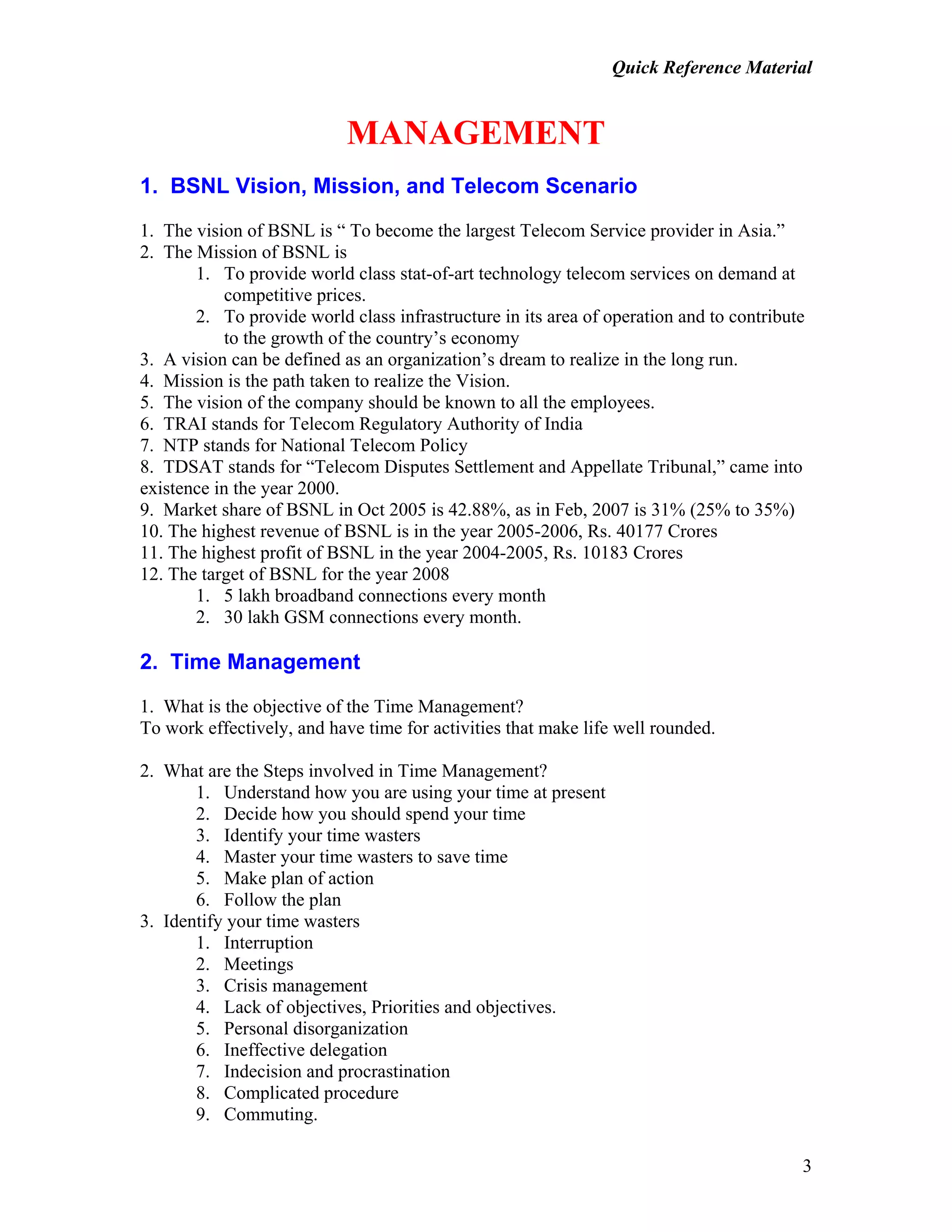 Quick Reference Material
3
MANAGEMENT
1. BSNL Vision, Mission, and Telecom Scenario
1. The vision of BSNL is “ To become the largest Telecom Service provider in Asia.”
2. The Mission of BSNL is
1. To provide world class stat-of-art technology telecom services on demand at
competitive prices.
2. To provide world class infrastructure in its area of operation and to contribute
to the growth of the country’s economy
3. A vision can be defined as an organization’s dream to realize in the long run.
4. Mission is the path taken to realize the Vision.
5. The vision of the company should be known to all the employees.
6. TRAI stands for Telecom Regulatory Authority of India
7. NTP stands for National Telecom Policy
8. TDSAT stands for “Telecom Disputes Settlement and Appellate Tribunal,” came into
existence in the year 2000.
9. Market share of BSNL in Oct 2005 is 42.88%, as in Feb, 2007 is 31% (25% to 35%)
10. The highest revenue of BSNL is in the year 2005-2006, Rs. 40177 Crores
11. The highest profit of BSNL in the year 2004-2005, Rs. 10183 Crores
12. The target of BSNL for the year 2008
1. 5 lakh broadband connections every month
2. 30 lakh GSM connections every month.
2. Time Management
1. What is the objective of the Time Management?
To work effectively, and have time for activities that make life well rounded.
2. What are the Steps involved in Time Management?
1. Understand how you are using your time at present
2. Decide how you should spend your time
3. Identify your time wasters
4. Master your time wasters to save time
5. Make plan of action
6. Follow the plan
3. Identify your time wasters
1. Interruption
2. Meetings
3. Crisis management
4. Lack of objectives, Priorities and objectives.
5. Personal disorganization
6. Ineffective delegation
7. Indecision and procrastination
8. Complicated procedure
9. Commuting.
 
