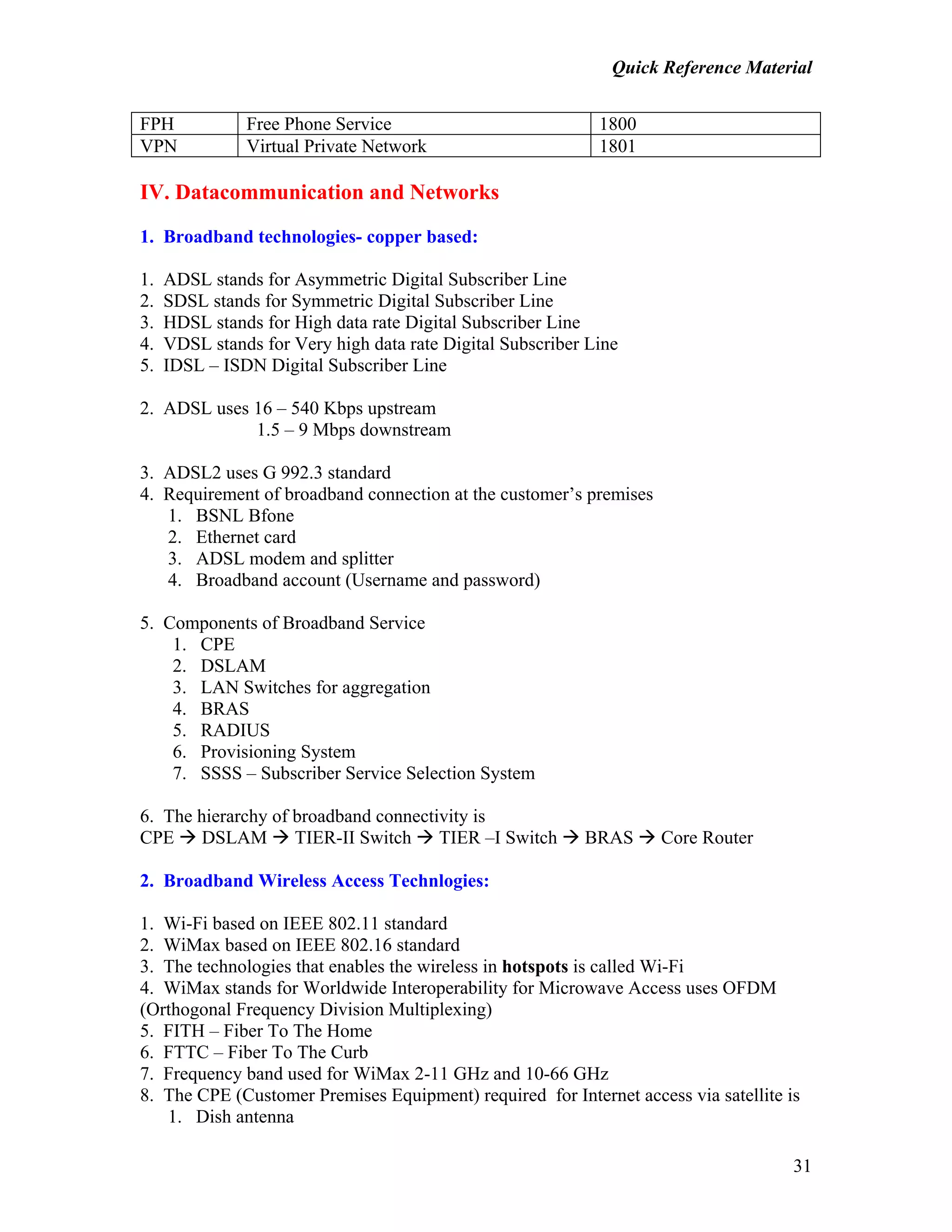 Quick Reference Material
31
FPH Free Phone Service 1800
VPN Virtual Private Network 1801
IV. Datacommunication and Networks
1. Broadband technologies- copper based:
1. ADSL stands for Asymmetric Digital Subscriber Line
2. SDSL stands for Symmetric Digital Subscriber Line
3. HDSL stands for High data rate Digital Subscriber Line
4. VDSL stands for Very high data rate Digital Subscriber Line
5. IDSL – ISDN Digital Subscriber Line
2. ADSL uses 16 – 540 Kbps upstream
1.5 – 9 Mbps downstream
3. ADSL2 uses G 992.3 standard
4. Requirement of broadband connection at the customer’s premises
1. BSNL Bfone
2. Ethernet card
3. ADSL modem and splitter
4. Broadband account (Username and password)
5. Components of Broadband Service
1. CPE
2. DSLAM
3. LAN Switches for aggregation
4. BRAS
5. RADIUS
6. Provisioning System
7. SSSS – Subscriber Service Selection System
6. The hierarchy of broadband connectivity is
CPE DSLAM TIER-II Switch TIER –I Switch BRAS Core Router
2. Broadband Wireless Access Technlogies:
1. Wi-Fi based on IEEE 802.11 standard
2. WiMax based on IEEE 802.16 standard
3. The technologies that enables the wireless in hotspots is called Wi-Fi
4. WiMax stands for Worldwide Interoperability for Microwave Access uses OFDM
(Orthogonal Frequency Division Multiplexing)
5. FITH – Fiber To The Home
6. FTTC – Fiber To The Curb
7. Frequency band used for WiMax 2-11 GHz and 10-66 GHz
8. The CPE (Customer Premises Equipment) required for Internet access via satellite is
1. Dish antenna
 
