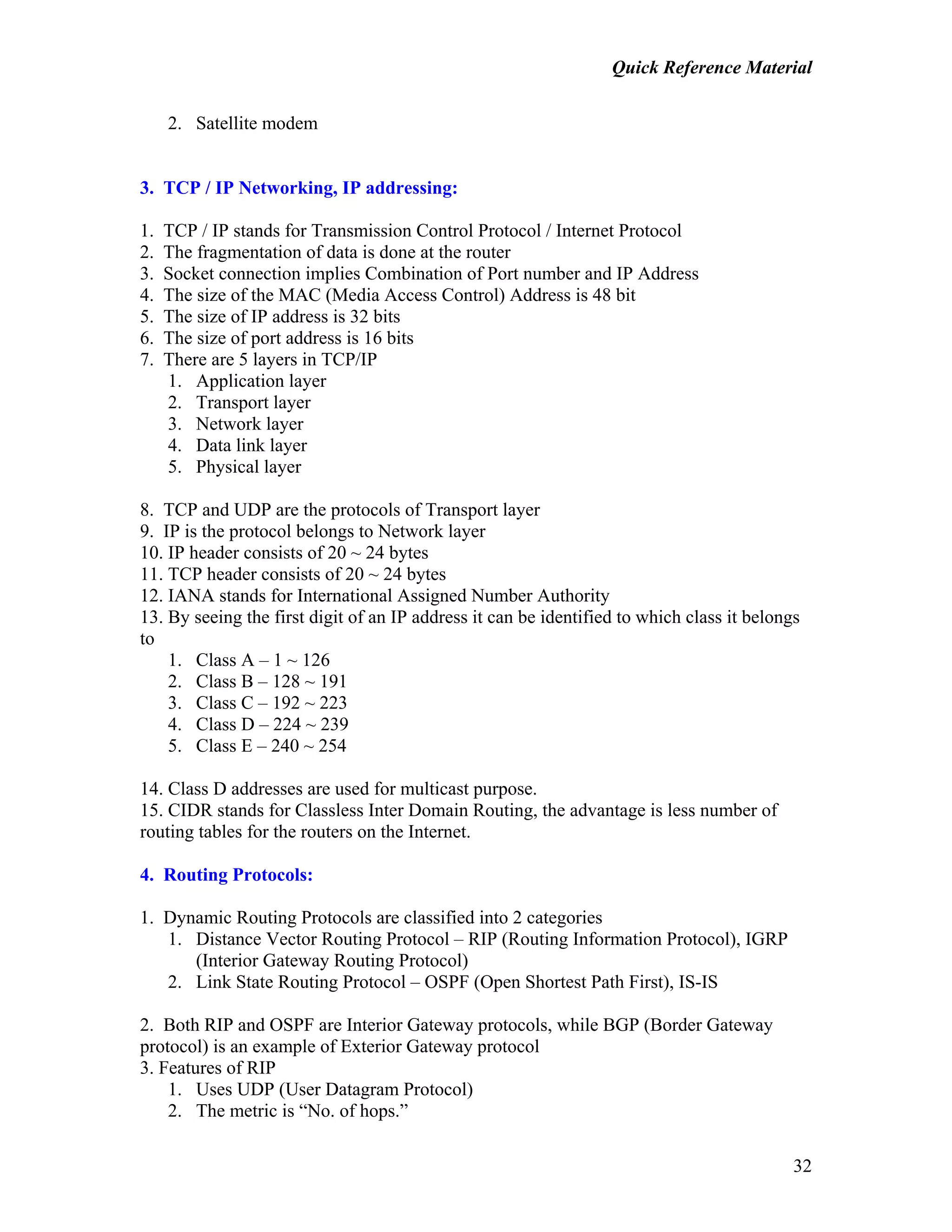 Quick Reference Material
32
2. Satellite modem
3. TCP / IP Networking, IP addressing:
1. TCP / IP stands for Transmission Control Protocol / Internet Protocol
2. The fragmentation of data is done at the router
3. Socket connection implies Combination of Port number and IP Address
4. The size of the MAC (Media Access Control) Address is 48 bit
5. The size of IP address is 32 bits
6. The size of port address is 16 bits
7. There are 5 layers in TCP/IP
1. Application layer
2. Transport layer
3. Network layer
4. Data link layer
5. Physical layer
8. TCP and UDP are the protocols of Transport layer
9. IP is the protocol belongs to Network layer
10. IP header consists of 20 ~ 24 bytes
11. TCP header consists of 20 ~ 24 bytes
12. IANA stands for International Assigned Number Authority
13. By seeing the first digit of an IP address it can be identified to which class it belongs
to
1. Class A – 1 ~ 126
2. Class B – 128 ~ 191
3. Class C – 192 ~ 223
4. Class D – 224 ~ 239
5. Class E – 240 ~ 254
14. Class D addresses are used for multicast purpose.
15. CIDR stands for Classless Inter Domain Routing, the advantage is less number of
routing tables for the routers on the Internet.
4. Routing Protocols:
1. Dynamic Routing Protocols are classified into 2 categories
1. Distance Vector Routing Protocol – RIP (Routing Information Protocol), IGRP
(Interior Gateway Routing Protocol)
2. Link State Routing Protocol – OSPF (Open Shortest Path First), IS-IS
2. Both RIP and OSPF are Interior Gateway protocols, while BGP (Border Gateway
protocol) is an example of Exterior Gateway protocol
3. Features of RIP
1. Uses UDP (User Datagram Protocol)
2. The metric is “No. of hops.”
 