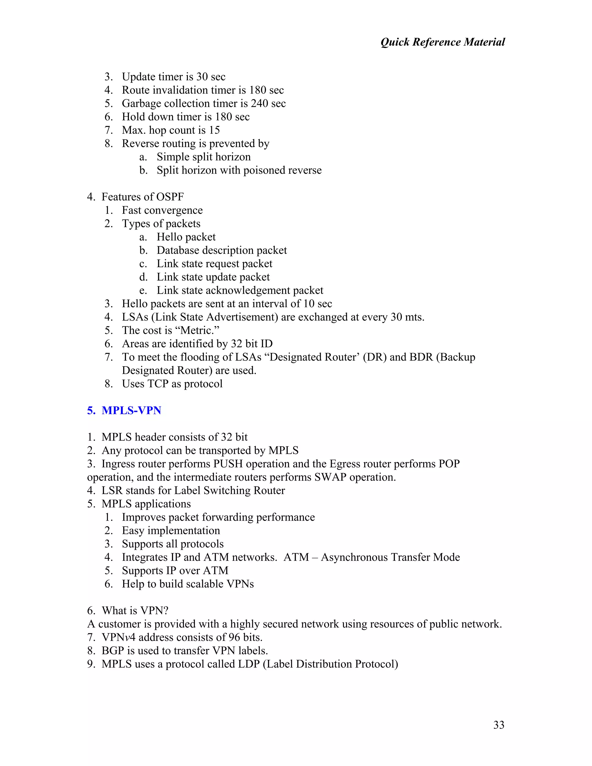 Quick Reference Material
33
3. Update timer is 30 sec
4. Route invalidation timer is 180 sec
5. Garbage collection timer is 240 sec
6. Hold down timer is 180 sec
7. Max. hop count is 15
8. Reverse routing is prevented by
a. Simple split horizon
b. Split horizon with poisoned reverse
4. Features of OSPF
1. Fast convergence
2. Types of packets
a. Hello packet
b. Database description packet
c. Link state request packet
d. Link state update packet
e. Link state acknowledgement packet
3. Hello packets are sent at an interval of 10 sec
4. LSAs (Link State Advertisement) are exchanged at every 30 mts.
5. The cost is “Metric.”
6. Areas are identified by 32 bit ID
7. To meet the flooding of LSAs “Designated Router’ (DR) and BDR (Backup
Designated Router) are used.
8. Uses TCP as protocol
5. MPLS-VPN
1. MPLS header consists of 32 bit
2. Any protocol can be transported by MPLS
3. Ingress router performs PUSH operation and the Egress router performs POP
operation, and the intermediate routers performs SWAP operation.
4. LSR stands for Label Switching Router
5. MPLS applications
1. Improves packet forwarding performance
2. Easy implementation
3. Supports all protocols
4. Integrates IP and ATM networks. ATM – Asynchronous Transfer Mode
5. Supports IP over ATM
6. Help to build scalable VPNs
6. What is VPN?
A customer is provided with a highly secured network using resources of public network.
7. VPNv4 address consists of 96 bits.
8. BGP is used to transfer VPN labels.
9. MPLS uses a protocol called LDP (Label Distribution Protocol)
 