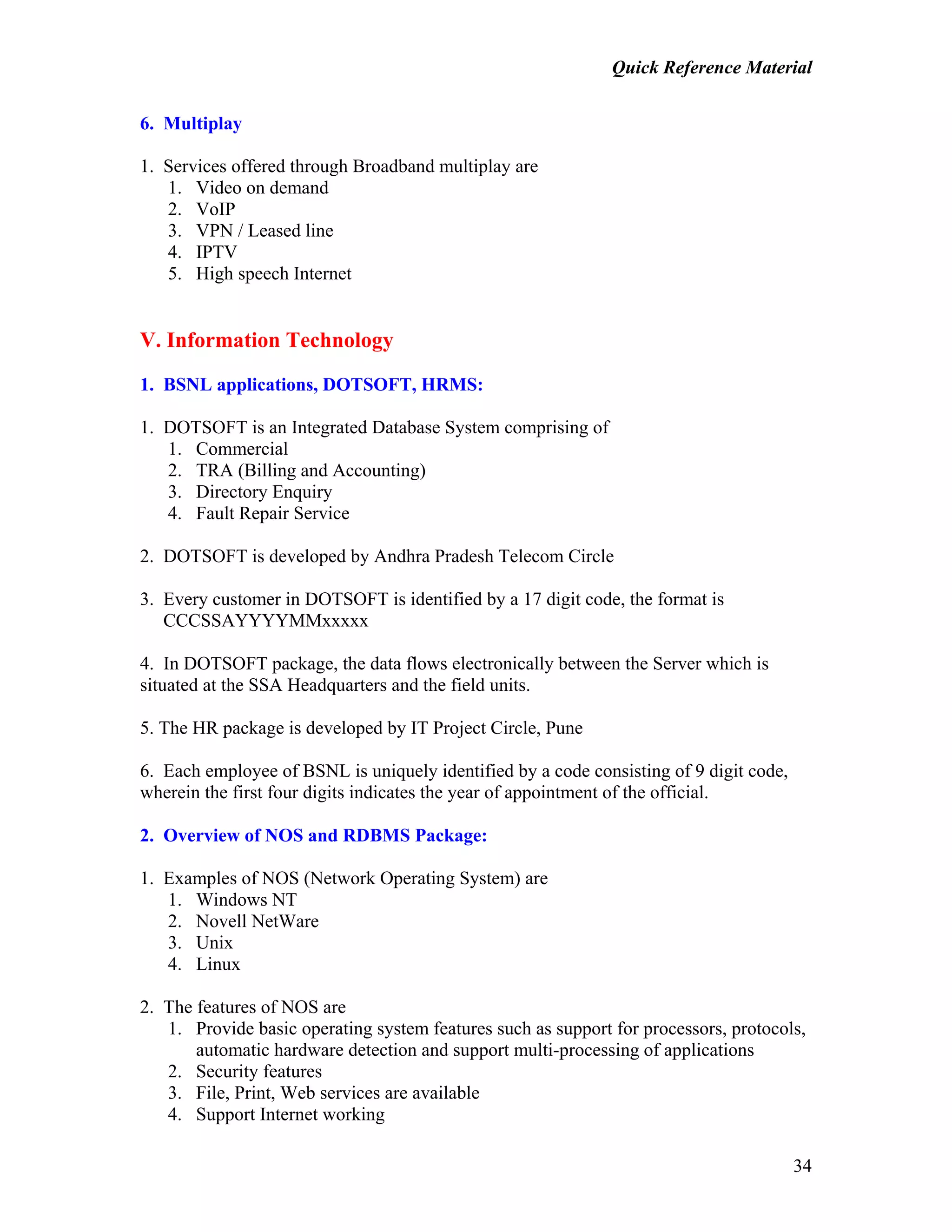 Quick Reference Material
34
6. Multiplay
1. Services offered through Broadband multiplay are
1. Video on demand
2. VoIP
3. VPN / Leased line
4. IPTV
5. High speech Internet
V. Information Technology
1. BSNL applications, DOTSOFT, HRMS:
1. DOTSOFT is an Integrated Database System comprising of
1. Commercial
2. TRA (Billing and Accounting)
3. Directory Enquiry
4. Fault Repair Service
2. DOTSOFT is developed by Andhra Pradesh Telecom Circle
3. Every customer in DOTSOFT is identified by a 17 digit code, the format is
CCCSSAYYYYMMxxxxx
4. In DOTSOFT package, the data flows electronically between the Server which is
situated at the SSA Headquarters and the field units.
5. The HR package is developed by IT Project Circle, Pune
6. Each employee of BSNL is uniquely identified by a code consisting of 9 digit code,
wherein the first four digits indicates the year of appointment of the official.
2. Overview of NOS and RDBMS Package:
1. Examples of NOS (Network Operating System) are
1. Windows NT
2. Novell NetWare
3. Unix
4. Linux
2. The features of NOS are
1. Provide basic operating system features such as support for processors, protocols,
automatic hardware detection and support multi-processing of applications
2. Security features
3. File, Print, Web services are available
4. Support Internet working
 