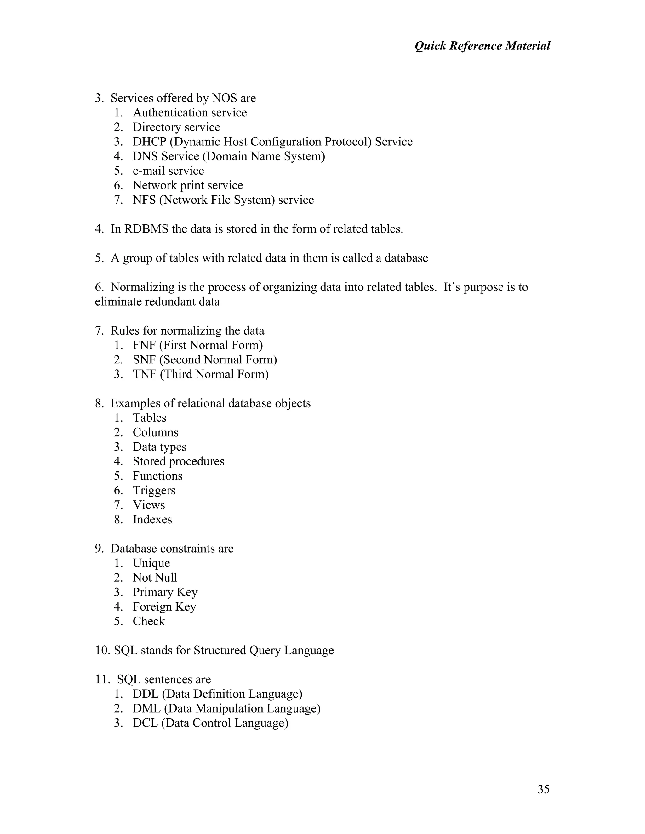 Quick Reference Material
35
3. Services offered by NOS are
1. Authentication service
2. Directory service
3. DHCP (Dynamic Host Configuration Protocol) Service
4. DNS Service (Domain Name System)
5. e-mail service
6. Network print service
7. NFS (Network File System) service
4. In RDBMS the data is stored in the form of related tables.
5. A group of tables with related data in them is called a database
6. Normalizing is the process of organizing data into related tables. It’s purpose is to
eliminate redundant data
7. Rules for normalizing the data
1. FNF (First Normal Form)
2. SNF (Second Normal Form)
3. TNF (Third Normal Form)
8. Examples of relational database objects
1. Tables
2. Columns
3. Data types
4. Stored procedures
5. Functions
6. Triggers
7. Views
8. Indexes
9. Database constraints are
1. Unique
2. Not Null
3. Primary Key
4. Foreign Key
5. Check
10. SQL stands for Structured Query Language
11. SQL sentences are
1. DDL (Data Definition Language)
2. DML (Data Manipulation Language)
3. DCL (Data Control Language)
 