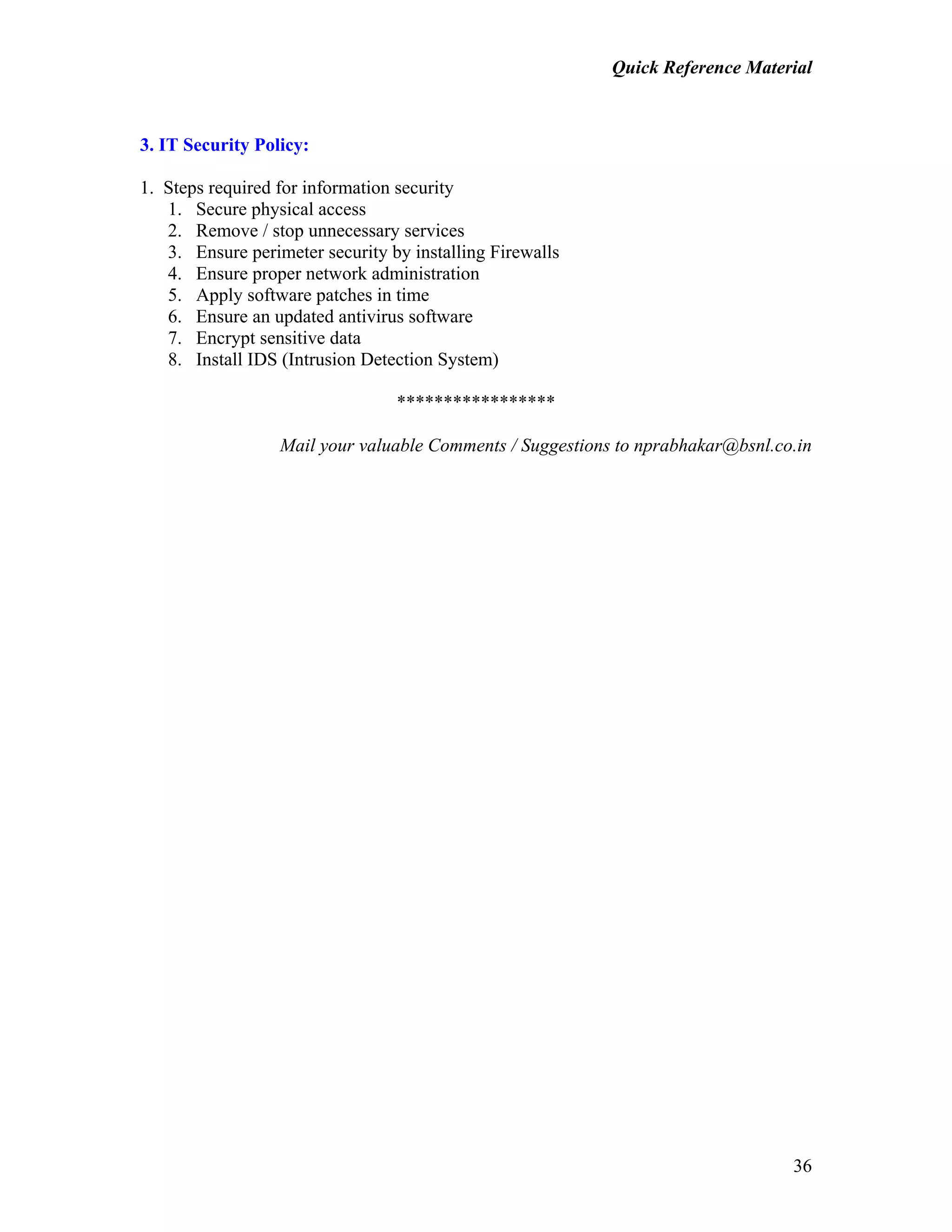 Quick Reference Material
36
3. IT Security Policy:
1. Steps required for information security
1. Secure physical access
2. Remove / stop unnecessary services
3. Ensure perimeter security by installing Firewalls
4. Ensure proper network administration
5. Apply software patches in time
6. Ensure an updated antivirus software
7. Encrypt sensitive data
8. Install IDS (Intrusion Detection System)
*****************
Mail your valuable Comments / Suggestions to nprabhakar@bsnl.co.in
 