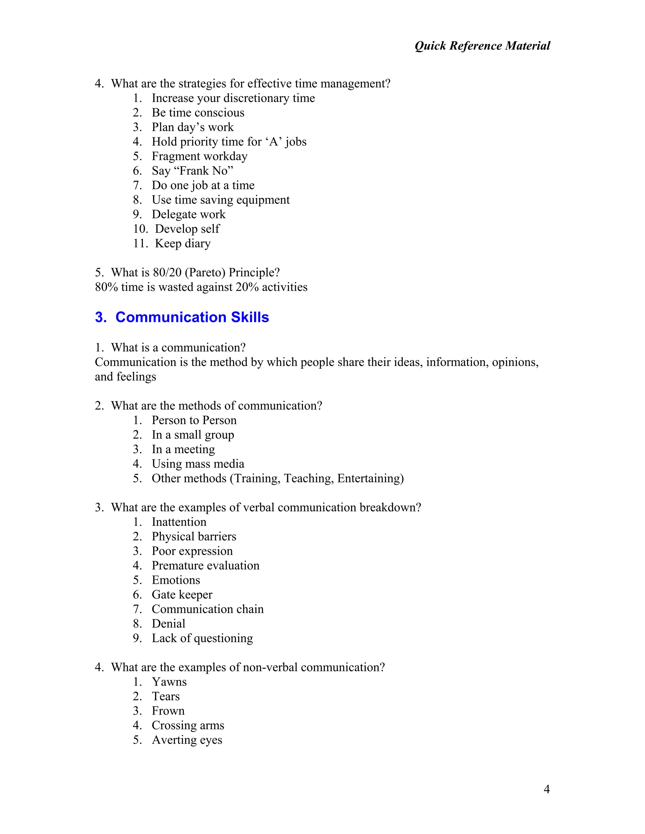 Quick Reference Material
4
4. What are the strategies for effective time management?
1. Increase your discretionary time
2. Be time conscious
3. Plan day’s work
4. Hold priority time for ‘A’ jobs
5. Fragment workday
6. Say “Frank No”
7. Do one job at a time
8. Use time saving equipment
9. Delegate work
10. Develop self
11. Keep diary
5. What is 80/20 (Pareto) Principle?
80% time is wasted against 20% activities
3. Communication Skills
1. What is a communication?
Communication is the method by which people share their ideas, information, opinions,
and feelings
2. What are the methods of communication?
1. Person to Person
2. In a small group
3. In a meeting
4. Using mass media
5. Other methods (Training, Teaching, Entertaining)
3. What are the examples of verbal communication breakdown?
1. Inattention
2. Physical barriers
3. Poor expression
4. Premature evaluation
5. Emotions
6. Gate keeper
7. Communication chain
8. Denial
9. Lack of questioning
4. What are the examples of non-verbal communication?
1. Yawns
2. Tears
3. Frown
4. Crossing arms
5. Averting eyes
 