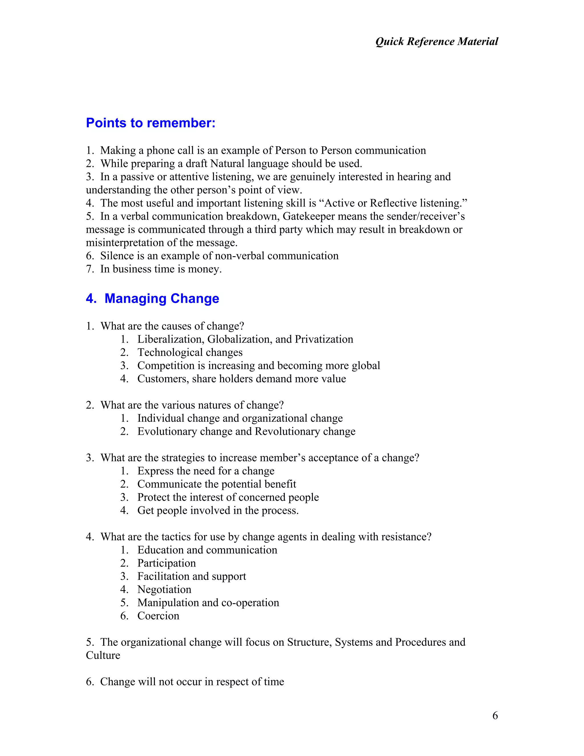 Quick Reference Material
6
Points to remember:
1. Making a phone call is an example of Person to Person communication
2. While preparing a draft Natural language should be used.
3. In a passive or attentive listening, we are genuinely interested in hearing and
understanding the other person’s point of view.
4. The most useful and important listening skill is “Active or Reflective listening.”
5. In a verbal communication breakdown, Gatekeeper means the sender/receiver’s
message is communicated through a third party which may result in breakdown or
misinterpretation of the message.
6. Silence is an example of non-verbal communication
7. In business time is money.
4. Managing Change
1. What are the causes of change?
1. Liberalization, Globalization, and Privatization
2. Technological changes
3. Competition is increasing and becoming more global
4. Customers, share holders demand more value
2. What are the various natures of change?
1. Individual change and organizational change
2. Evolutionary change and Revolutionary change
3. What are the strategies to increase member’s acceptance of a change?
1. Express the need for a change
2. Communicate the potential benefit
3. Protect the interest of concerned people
4. Get people involved in the process.
4. What are the tactics for use by change agents in dealing with resistance?
1. Education and communication
2. Participation
3. Facilitation and support
4. Negotiation
5. Manipulation and co-operation
6. Coercion
5. The organizational change will focus on Structure, Systems and Procedures and
Culture
6. Change will not occur in respect of time
 