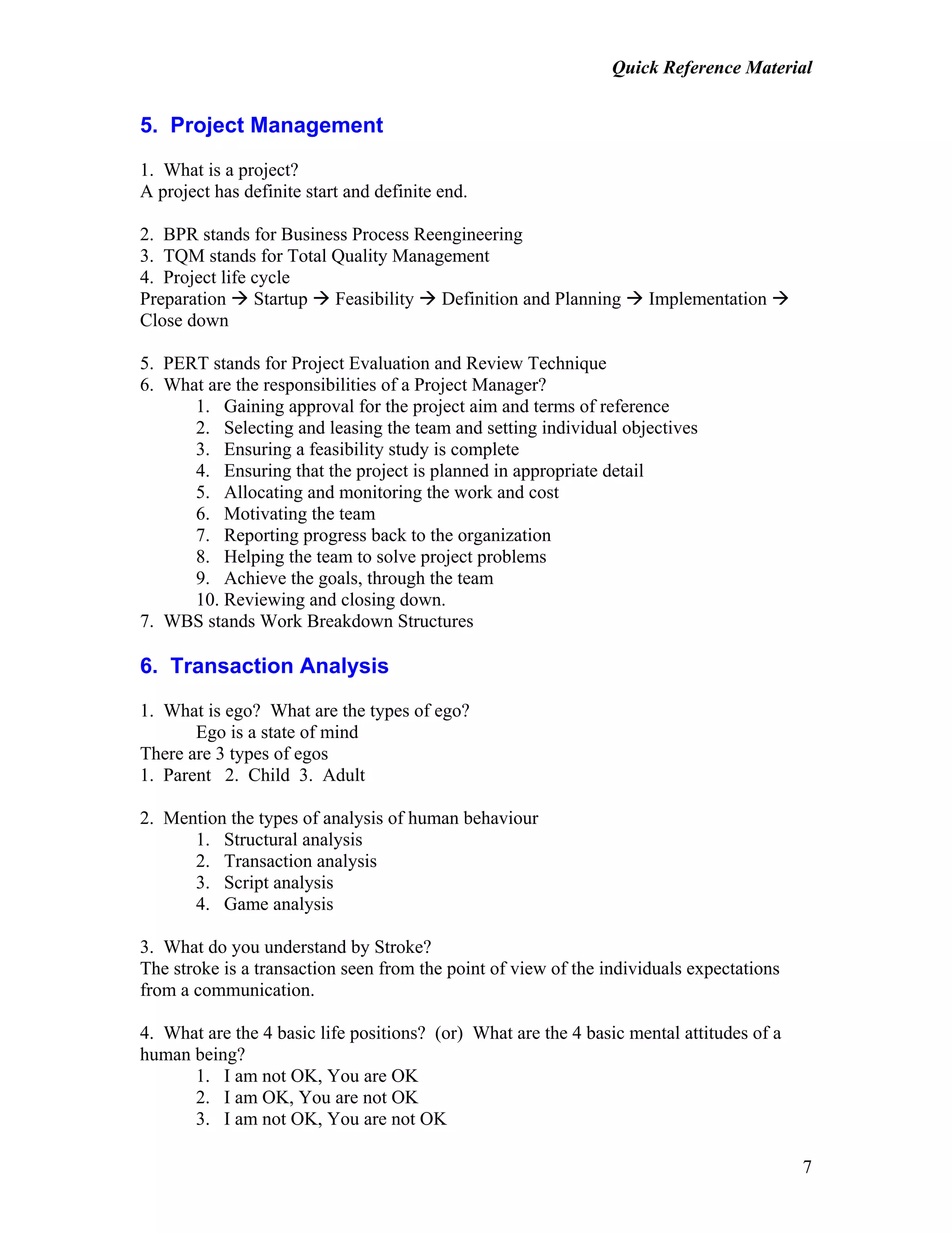 Quick Reference Material
7
5. Project Management
1. What is a project?
A project has definite start and definite end.
2. BPR stands for Business Process Reengineering
3. TQM stands for Total Quality Management
4. Project life cycle
Preparation Startup Feasibility Definition and Planning Implementation
Close down
5. PERT stands for Project Evaluation and Review Technique
6. What are the responsibilities of a Project Manager?
1. Gaining approval for the project aim and terms of reference
2. Selecting and leasing the team and setting individual objectives
3. Ensuring a feasibility study is complete
4. Ensuring that the project is planned in appropriate detail
5. Allocating and monitoring the work and cost
6. Motivating the team
7. Reporting progress back to the organization
8. Helping the team to solve project problems
9. Achieve the goals, through the team
10. Reviewing and closing down.
7. WBS stands Work Breakdown Structures
6. Transaction Analysis
1. What is ego? What are the types of ego?
Ego is a state of mind
There are 3 types of egos
1. Parent 2. Child 3. Adult
2. Mention the types of analysis of human behaviour
1. Structural analysis
2. Transaction analysis
3. Script analysis
4. Game analysis
3. What do you understand by Stroke?
The stroke is a transaction seen from the point of view of the individuals expectations
from a communication.
4. What are the 4 basic life positions? (or) What are the 4 basic mental attitudes of a
human being?
1. I am not OK, You are OK
2. I am OK, You are not OK
3. I am not OK, You are not OK
 