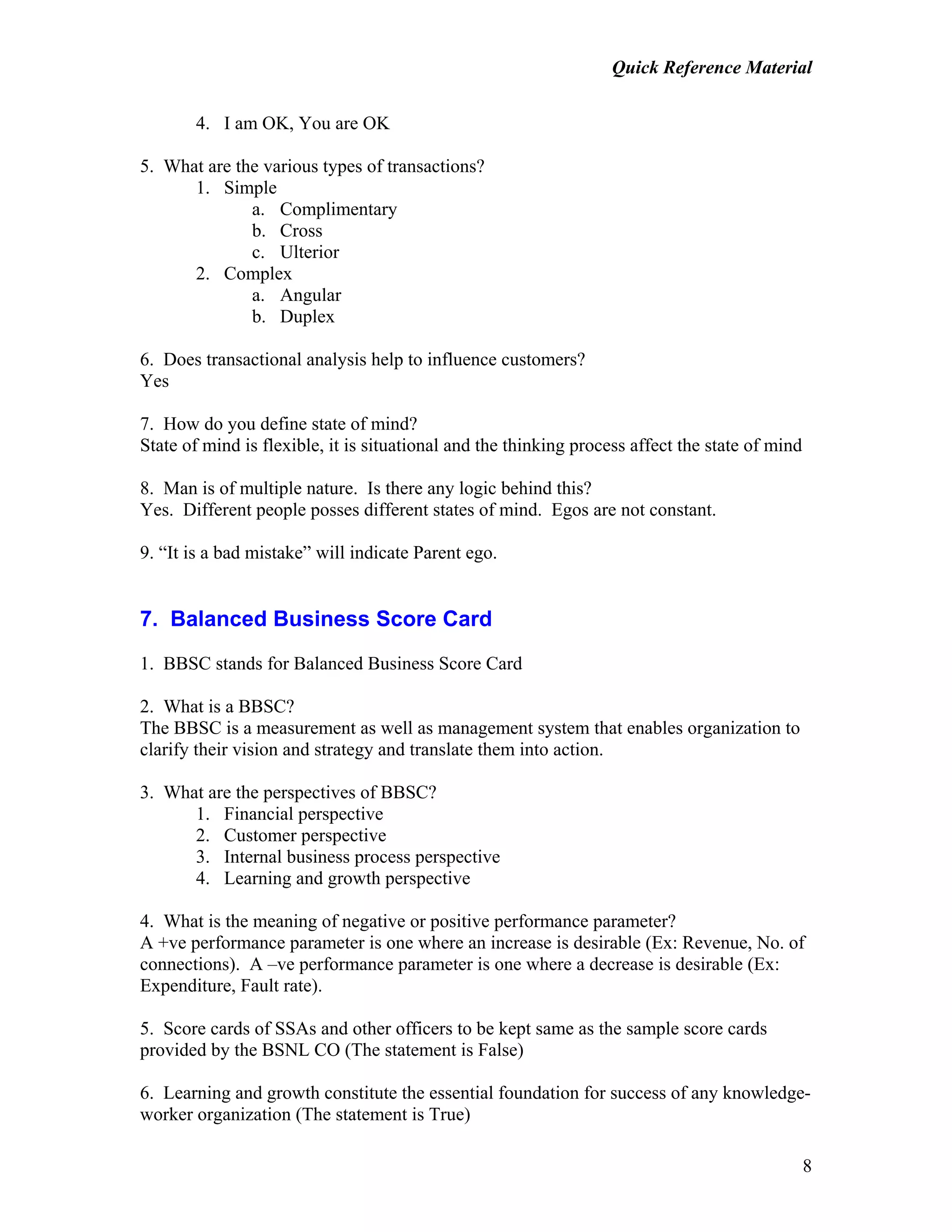 Quick Reference Material
8
4. I am OK, You are OK
5. What are the various types of transactions?
1. Simple
a. Complimentary
b. Cross
c. Ulterior
2. Complex
a. Angular
b. Duplex
6. Does transactional analysis help to influence customers?
Yes
7. How do you define state of mind?
State of mind is flexible, it is situational and the thinking process affect the state of mind
8. Man is of multiple nature. Is there any logic behind this?
Yes. Different people posses different states of mind. Egos are not constant.
9. “It is a bad mistake” will indicate Parent ego.
7. Balanced Business Score Card
1. BBSC stands for Balanced Business Score Card
2. What is a BBSC?
The BBSC is a measurement as well as management system that enables organization to
clarify their vision and strategy and translate them into action.
3. What are the perspectives of BBSC?
1. Financial perspective
2. Customer perspective
3. Internal business process perspective
4. Learning and growth perspective
4. What is the meaning of negative or positive performance parameter?
A +ve performance parameter is one where an increase is desirable (Ex: Revenue, No. of
connections). A –ve performance parameter is one where a decrease is desirable (Ex:
Expenditure, Fault rate).
5. Score cards of SSAs and other officers to be kept same as the sample score cards
provided by the BSNL CO (The statement is False)
6. Learning and growth constitute the essential foundation for success of any knowledge-
worker organization (The statement is True)
 