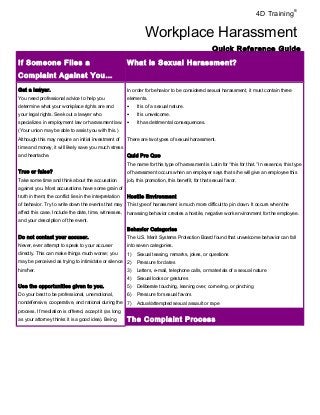 4D Training® 
Workplace Harassment 
Quick Reference Guide 
If Someone Files a 
Complaint Against You… 
What is Sexual Harassment? 
Get a lawyer. 
You need professional advice to help you 
determine what your workplace rights are and 
your legal rights. Seek out a lawyer who 
specializes in employment law or harassment law. 
(Your union may be able to assist you with this.) 
Although this may require an initial investment of 
time and money, it will likely save you much stress 
and heartache. 
True or false? 
Take some time and think about the accusation 
against you. Most accusations have some grain of 
truth in them; the conflict lies in the interpretation 
of behavior. Try to write down the events that may 
affect this case. Include the date, time, witnesses, 
and your description of the event. 
Do not contact your accuser. 
Never, ever attempt to speak to your accuser 
directly. This can make things much worse; you 
may be perceived as trying to intimidate or silence 
him/her. 
Use the opportunities given to you. 
Do your best to be professional, unemotional, 
nondefensive, cooperative, and rational during the 
process. If mediation is offered, accept it (as long 
as your attorney thinks it is a good idea). Being 
In order for behavior to be considered sexual harassment, it must contain three 
elements. 
· It is of a sexual nature. 
· It is unwelcome. 
· It has detrimental consequences. 
There are two types of sexual harassment. 
Quid Pro Quo 
The name for this type of harassment is Latin for “this for that.” In essence, this type 
of harassment occurs when an employer says that s/he will give an employee this 
job, this promotion, this benefit, for that sexual favor. 
Hostile Environment 
This type of harassment is much more difficult to pin down. It occurs when the 
harassing behavior creates a hostile, negative work environment for the employee. 
Behavior Categories 
The U.S. Merit Systems Protection Board found that unwelcome behavior can fall 
into seven categories. 
1) Sexual teasing, remarks, jokes, or questions 
2) Pressure for dates 
3) Letters, e-mail, telephone calls, or materials of a sexual nature 
4) Sexual looks or gestures 
5) Deliberate touching, leaning over, cornering, or pinching 
6) Pressure for sexual favors 
7) Actual/attempted sexual assault or rape 
The Complaint Process 
 