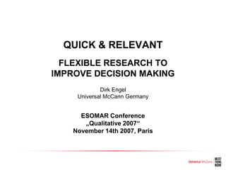 QUICK & RELEVANT
  FLEXIBLE RESEARCH TO
IMPROVE DECISION MAKING
             Dirk Engel
     Universal McCann Germany


      ESOMAR Conference
       „Qualitative 2007“
    November 14th 2007, Paris
 