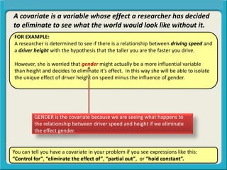 A covariate is a variable whose effect a researcher has decided
to eliminate to see what the world would look like without it.
FOR EXAMPLE:
A researcher is determined to see if there is a relationship between driving speed and
a driver height with the hypothesis that the taller you are the faster you drive.
However, she is worried that gender might actually be a more influential variable
than height and decides to eliminate it’s effect. In this way she will be able to isolate
the unique effect of driver height on speed minus the influence of gender.
You can tell you have a covariate in your problem if you see expressions like this:
“Control for”, “eliminate the effect of”, “partial out”, or “hold constant”.
GENDER is the covariate because we are seeing what happens to
the relationship between driver speed and height if we eliminate
the effect gender.
 