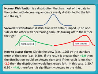 Normal Distribution is a distribution that has most of the data in
the center with decreasing amounts evenly distributed to the left
and the right.
Skewed Distribution is distribution with data clumped up on one
side or the other with decreasing amounts trailing off to the left or
the right.
How to assess skew: Divide the skew (e.g., 1.20) by the standard
error of the skew (e.g., 0.30). If the result is greater than +2.0 then
the distribution would be skewed right and if the result is less than
-2.0 then the distribution would be skewed left. In this case, 1.20 /
0.30 = +4.0, therefore it is significantly skewed to the right.
Central Tendency, Spread, or Symmetry?
Right skewed Left skewed
 