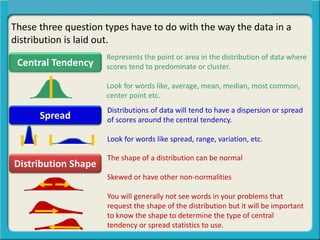 These three question types have to do with the way the data in a
distribution is laid out.
Central Tendency
Spread
Distribution Shape
Central Tendency, Spread, or Distribution Shape?
Represents the point or area in the distribution of data where
scores tend to predominate or cluster.
Look for words like, average, mean, median, most common,
center point etc.
Distributions of data will tend to have a dispersion or spread
of scores around the central tendency.
Look for words like spread, range, variation, etc.
The shape of a distribution can be normal
Skewed or have other non-normalities
You will generally not see words in your problems that
request the shape of the distribution but it will be important
to know the shape to determine the type of central
tendency or spread statistics to use.
 