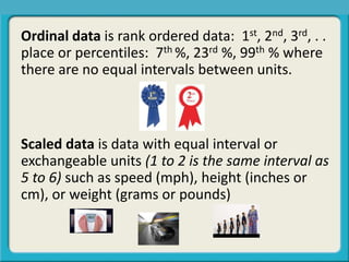Ordinal data is rank ordered data: 1st, 2nd, 3rd, . .
place or percentiles: 7th %, 23rd %, 99th % where
there are no equal intervals between units.
Scaled data is data with equal interval or
exchangeable units (1 to 2 is the same interval as
5 to 6) such as speed (mph), height (inches or
cm), or weight (grams or pounds)
 