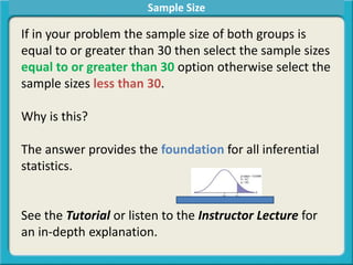 Sample Size
If in your problem the sample size of both groups is
equal to or greater than 30 then select the sample sizes
equal to or greater than 30 option otherwise select the
sample sizes less than 30.
Why is this?
The answer provides the foundation for all inferential
statistics.
See the Tutorial or listen to the Instructor Lecture for
an in-depth explanation.
 