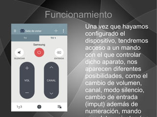 Funcionamiento
Una vez que hayamos
configurado el
dispositivo, tendremos
acceso a un mando
con el que controlar
dicho aparato, nos
aparecen diferentes
posibilidades, como el
cambio de volumen,
canal, modo silencio,
cambio de entrada
(imput) además de
numeración, mando
 