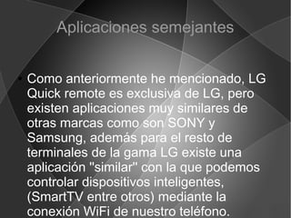 Aplicaciones semejantes
● Como anteriormente he mencionado, LG
Quick remote es exclusiva de LG, pero
existen aplicaciones muy similares de
otras marcas como son SONY y
Samsung, además para el resto de
terminales de la gama LG existe una
aplicación ''similar'' con la que podemos
controlar dispositivos inteligentes,
(SmartTV entre otros) mediante la
conexión WiFi de nuestro teléfono.
 
