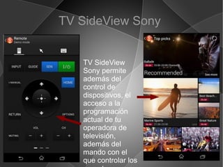 TV SideView Sony
TV SideView
Sony permite
además del
control de
dispositivos, el
acceso a la
programación
actual de tu
operadora de
televisión,
además del
mando con el
que controlar los
 