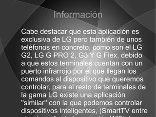 Información
Cabe destacar que esta aplicación es
exclusiva de LG pero también de unos
teléfonos en concreto, como son el LG
G2, LG G PRO 2, G3 Y G Flex, debido
a que estos terminales cuentan con un
puerto infrarrojo por el que llegan los
comandos al dispositivo que queremos
controlar, para el resto de terminales de
la gama LG existe una aplicación
''similar'' con la que podemos controlar
dispositivos inteligentes, (SmartTV entre
 