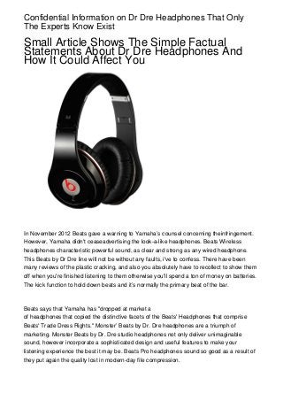 Confidential Information on Dr Dre Headphones That Only
The Experts Know Exist

Small Article Shows The Simple Factual
Statements About Dr Dre Headphones And
How It Could Affect You




In November 2012 Beats gave a warning to Yamaha’s counsel concerning theinfringement.
However, Yamaha didn't ceaseadvertising the look-a-like headphones. Beats Wireless
headphones characteristic powerful sound, as clear and strong as any wired headphone.
This Beats by Dr Dre line will not be without any faults, i've to confess. There have been
many reviews of the plastic cracking, and also you absolutely have to recollect to show them
off when you're finished listening to them otherwise you'll spend a ton of money on batteries.
The kick function to hold down beats and it’s normally the primary beat of the bar.



Beats says that Yamaha has "dropped at market a
of headphones that copied the distinctive facets of the Beats' Headphones that comprise
Beats' Trade Dress Rights." Monster’ Beats by Dr. Dre headphones are a triumph of
marketing. Monster Beats by Dr. Dre studio headphones not only deliver unimaginable
sound, however incorporate a sophisticated design and useful features to make your
listening experience the best it may be. Beats Pro headphones sound so good as a result of
they put again the quality lost in modern-day file compression.
 