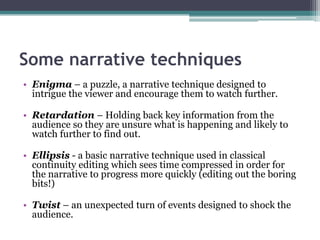 Some narrative techniques
• Enigma – a puzzle, a narrative technique designed to
intrigue the viewer and encourage them to watch further.
• Retardation – Holding back key information from the
audience so they are unsure what is happening and likely to
watch further to find out.
• Ellipsis - a basic narrative technique used in classical
continuity editing which sees time compressed in order for
the narrative to progress more quickly (editing out the boring
bits!)
• Twist – an unexpected turn of events designed to shock the
audience.
 