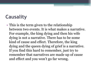 Causality
• This is the term given to the relationship
between two events. It is what makes a narrative.
For example, the king dying and then his wife
dying is not a narrative. There has to be some
kind of cause and effect. Therefore, the king
dying and the queen dying of grief is a narrative.
If you find this hard to remember, just try to
remember that narratives are made up of cause
and effect and you won’t go far wrong.
 