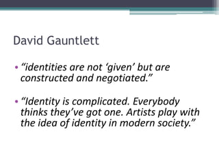 David Gauntlett
• “identities are not ‘given’ but are
constructed and negotiated.”
• “Identity is complicated. Everybody
thinks they’ve got one. Artists play with
the idea of identity in modern society.”
 