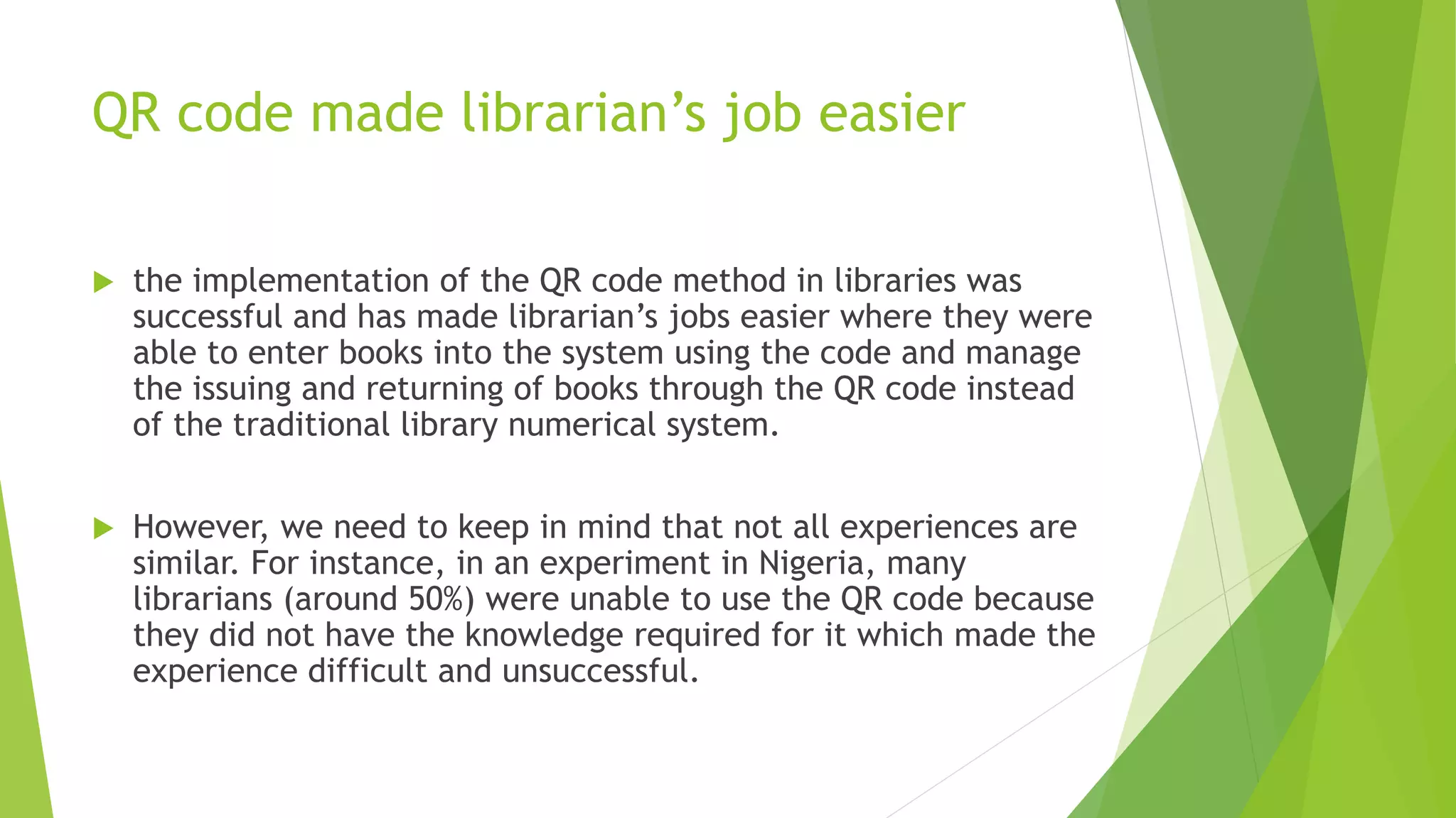 QR code made librarian’s job easier
 the implementation of the QR code method in libraries was
successful and has made librarian’s jobs easier where they were
able to enter books into the system using the code and manage
the issuing and returning of books through the QR code instead
of the traditional library numerical system.
 However, we need to keep in mind that not all experiences are
similar. For instance, in an experiment in Nigeria, many
librarians (around 50%) were unable to use the QR code because
they did not have the knowledge required for it which made the
experience difficult and unsuccessful.
 