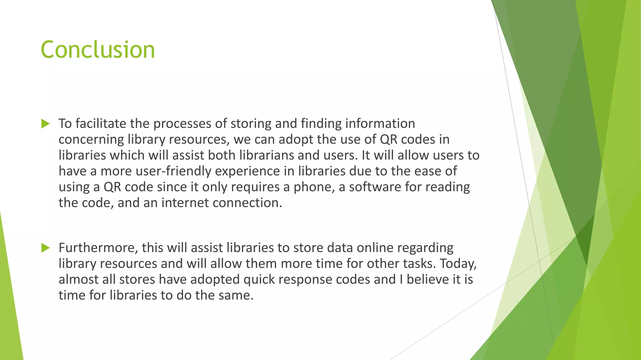 Conclusion
 To facilitate the processes of storing and finding information
concerning library resources, we can adopt the use of QR codes in
libraries which will assist both librarians and users. It will allow users to
have a more user-friendly experience in libraries due to the ease of
using a QR code since it only requires a phone, a software for reading
the code, and an internet connection.
 Furthermore, this will assist libraries to store data online regarding
library resources and will allow them more time for other tasks. Today,
almost all stores have adopted quick response codes and I believe it is
time for libraries to do the same.
 