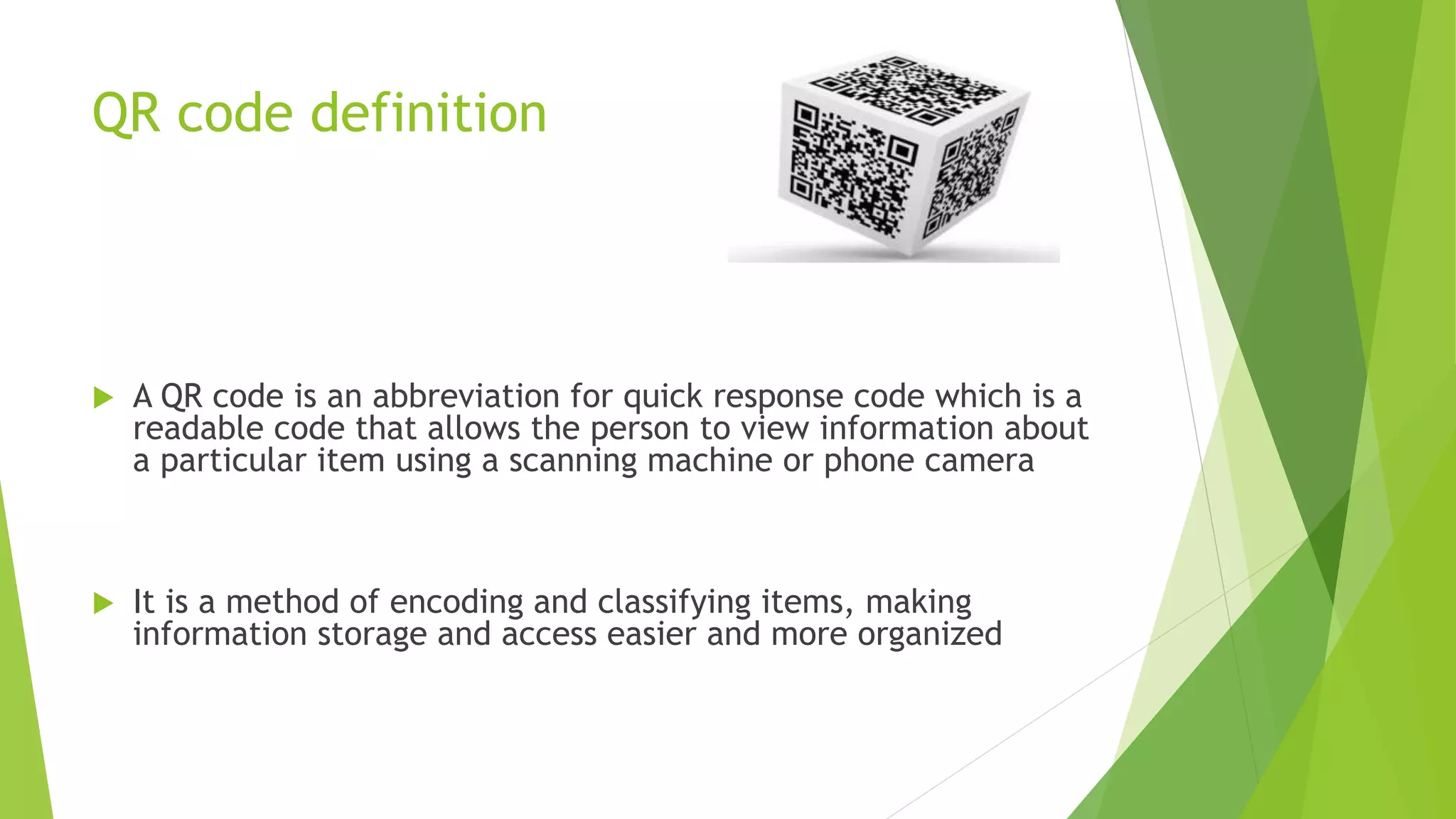 QR code definition
 A QR code is an abbreviation for quick response code which is a
readable code that allows the person to view information about
a particular item using a scanning machine or phone camera
 It is a method of encoding and classifying items, making
information storage and access easier and more organized
 