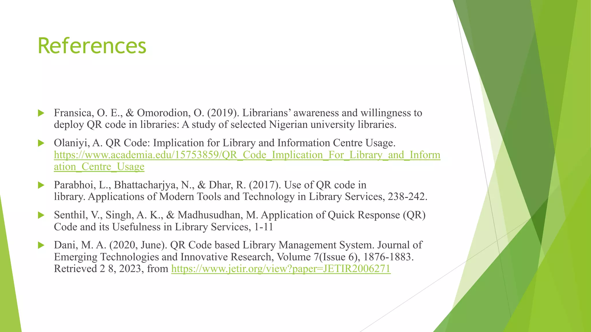 References
 Fransica, O. E., & Omorodion, O. (2019). Librarians’ awareness and willingness to
deploy QR code in libraries: A study of selected Nigerian university libraries.
 Olaniyi, A. QR Code: Implication for Library and Information Centre Usage.
https://www.academia.edu/15753859/QR_Code_Implication_For_Library_and_Inform
ation_Centre_Usage
 Parabhoi, L., Bhattacharjya, N., & Dhar, R. (2017). Use of QR code in
library. Applications of Modern Tools and Technology in Library Services, 238-242.
 Senthil, V., Singh, A. K., & Madhusudhan, M. Application of Quick Response (QR)
Code and its Usefulness in Library Services, 1-11
 Dani, M. A. (2020, June). QR Code based Library Management System. Journal of
Emerging Technologies and Innovative Research, Volume 7(Issue 6), 1876-1883.
Retrieved 2 8, 2023, from https://www.jetir.org/view?paper=JETIR2006271
 