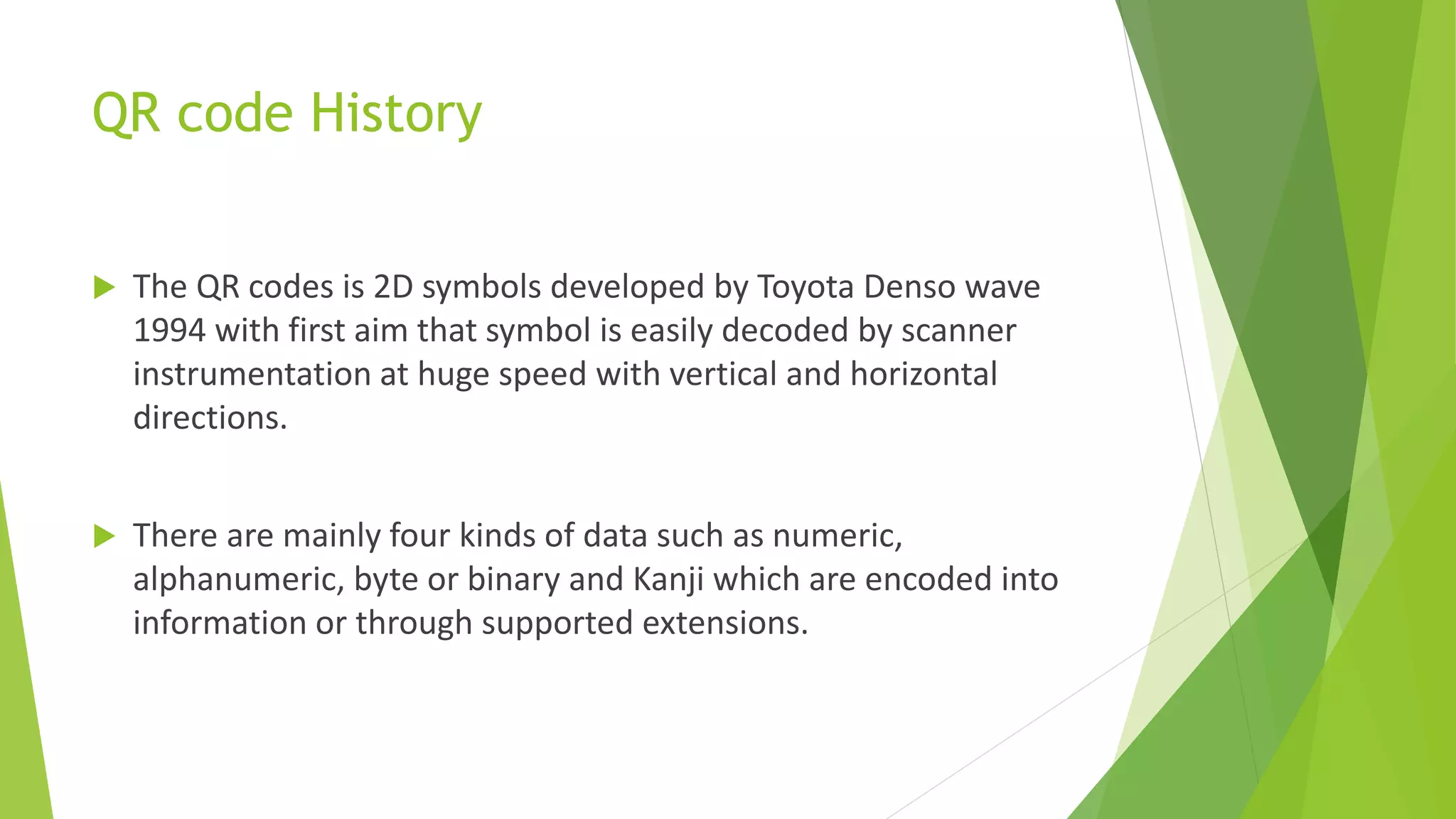 QR code History
 The QR codes is 2D symbols developed by Toyota Denso wave
1994 with first aim that symbol is easily decoded by scanner
instrumentation at huge speed with vertical and horizontal
directions.
 There are mainly four kinds of data such as numeric,
alphanumeric, byte or binary and Kanji which are encoded into
information or through supported extensions.
 