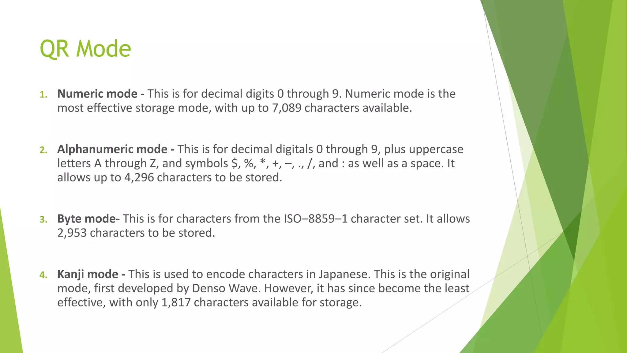 QR Mode
1. Numeric mode - This is for decimal digits 0 through 9. Numeric mode is the
most effective storage mode, with up to 7,089 characters available.
2. Alphanumeric mode - This is for decimal digitals 0 through 9, plus uppercase
letters A through Z, and symbols $, %, *, +, –, ., /, and : as well as a space. It
allows up to 4,296 characters to be stored.
3. Byte mode- This is for characters from the ISO–8859–1 character set. It allows
2,953 characters to be stored.
4. Kanji mode - This is used to encode characters in Japanese. This is the original
mode, first developed by Denso Wave. However, it has since become the least
effective, with only 1,817 characters available for storage.
 