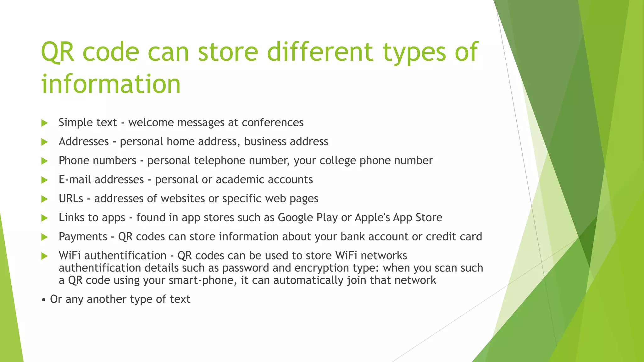 QR code can store different types of
information
 Simple text - welcome messages at conferences
 Addresses - personal home address, business address
 Phone numbers - personal telephone number, your college phone number
 E-mail addresses - personal or academic accounts
 URLs - addresses of websites or specific web pages
 Links to apps - found in app stores such as Google Play or Apple's App Store
 Payments - QR codes can store information about your bank account or credit card
 WiFi authentification - QR codes can be used to store WiFi networks
authentification details such as password and encryption type: when you scan such
a QR code using your smart-phone, it can automatically join that network
• Or any another type of text
 