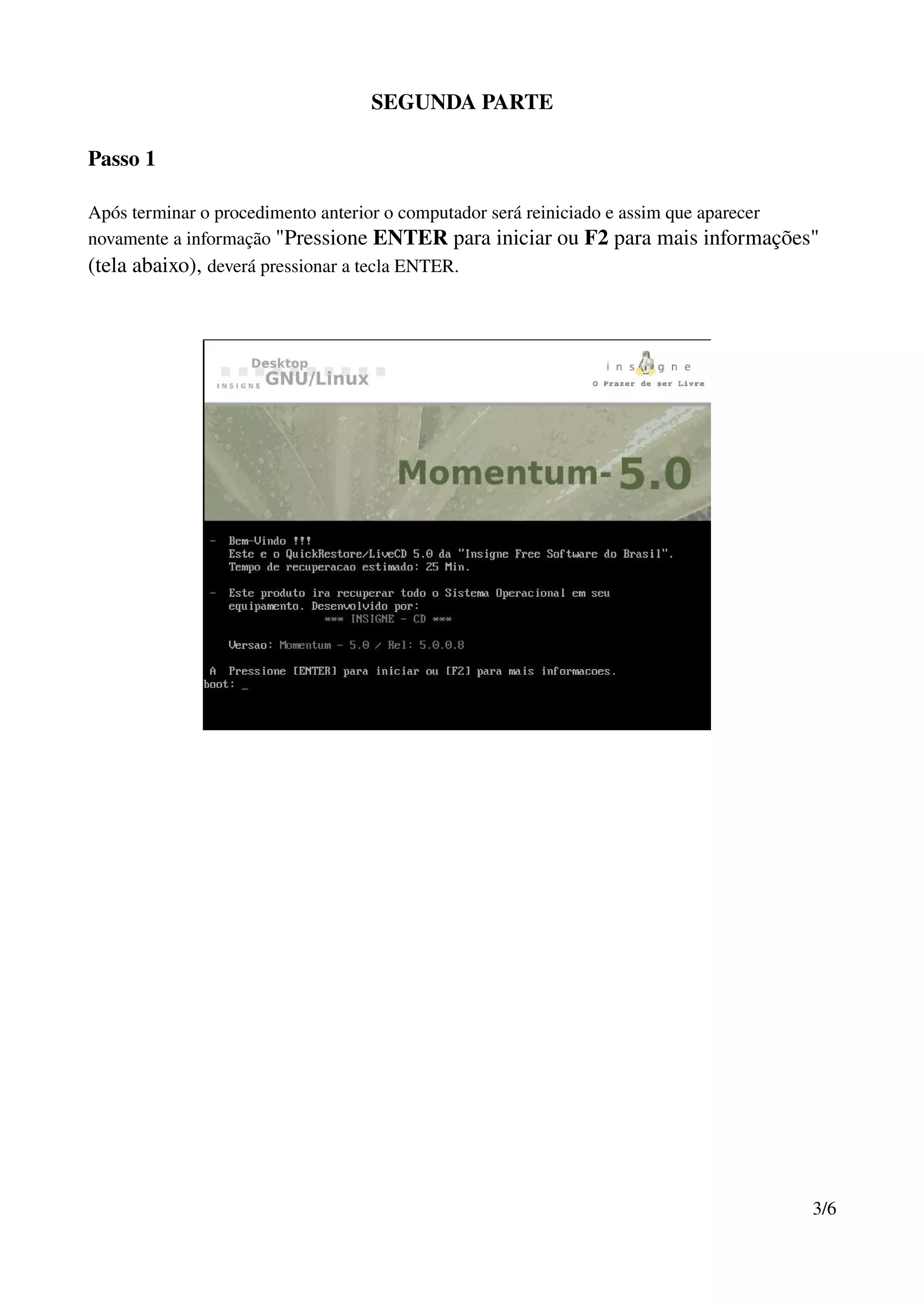 SEGUNDA PARTE

Passo 1

Após terminar o procedimento anterior o computador será reiniciado e assim que aparecer 
novamente a informação "Pressione ENTER para iniciar ou F2 para mais informações" 
(tela abaixo), deverá pressionar a tecla ENTER.




                                                                                      3/6
 