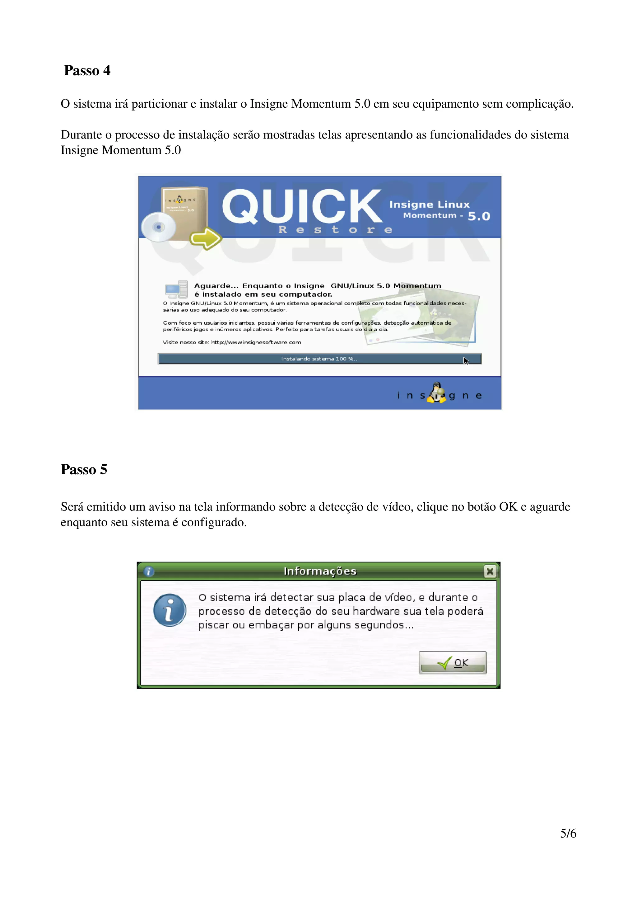  Passo 4

O sistema irá particionar e instalar o Insigne Momentum 5.0 em seu equipamento sem complicação.

Durante o processo de instalação serão mostradas telas apresentando as funcionalidades do sistema 
Insigne Momentum 5.0




Passo 5

Será emitido um aviso na tela informando sobre a detecção de vídeo, clique no botão OK e aguarde 
enquanto seu sistema é configurado.




                                                                                               5/6
 