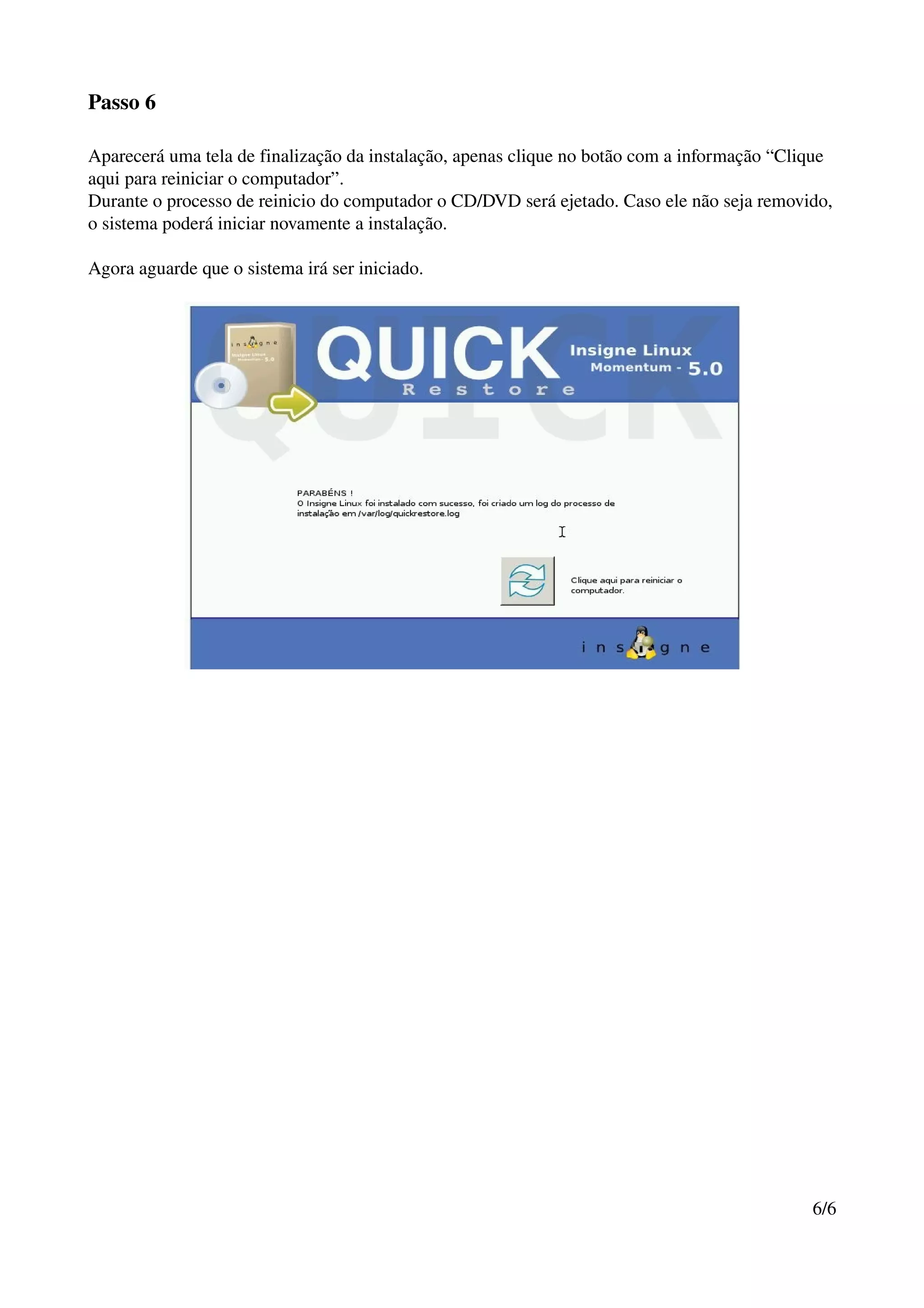 Passo 6

Aparecerá uma tela de finalização da instalação, apenas clique no botão com a informação “Clique 
aqui para reiniciar o computador”.
Durante o processo de reinicio do computador o CD/DVD será ejetado. Caso ele não seja removido, 
o sistema poderá iniciar novamente a instalação.

Agora aguarde que o sistema irá ser iniciado.




                                                                                             6/6
 