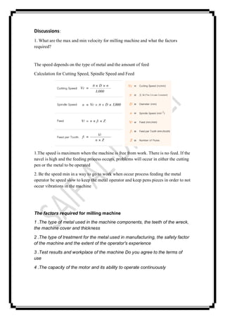 Discussions:
1. What are the max and min velocity for milling machine and what the factors
required?
The speed depends on the type of metal and the amount of feed
Calculation for Cutting Speed, Spindle Speed and Feed
1.The speed is maximum when the machine is free from work. There is no feed. If the
navel is high and the feeding process occurs, problems will occur in either the cutting
pen or the metal to be operated
2. Be the speed min in a way to go to work when occur process feeding the metal
operator be speed slow to keep the metal operator and keep pens pieces in order to not
occur vibrations in the machine
The factors required for milling machine
1 .The type of metal used in the machine components, the teeth of the wreck,
the machine cover and thickness
2 .The type of treatment for the metal used in manufacturing, the safety factor
of the machine and the extent of the operator's experience
3 .Test results and workplace of the machine Do you agree to the terms of
use
4 .The capacity of the motor and its ability to operate continuously
 