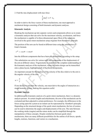 2. Find the max displacement with max force
1
2
𝑚𝑣𝑐
2 = 𝐹 ∙ 𝐿1
In order to derive the force vectors of these mechanisms, one must approach a
mechanical design consisting of both kinematic and dynamic analyses.
Kinematic Analysis
Breaking the mechanism up into separate vectors and components allows us to create
a kinematic analysis that can solve for the maximum velocity, acceleration, and force
the mechanism is capable of in three-dimensional space Most of the equations
involved in the quick return mechanism setup originate from Hamilton's principle
The position of the arm can be found at different times using the substitution of
Euler's formula
Into the different components that have been pre-determined, according to the setup.
This substitution can solve for various radii and components of the displacement of
the arm at different values. Trigonometry is needed for the complete understanding of
the kinematic analyses of the mechanism, where the entire design can be transcribed
onto a plane layout, highlighting all of the vector components.
An important concept for the analysis of the velocity of the disc relative to the arm is
the angular velocity of the disc:
If one desires to calculate the velocity, one must derive the angles of interaction at a
single moment of time, making this equation useful.
Dynamic Analysis
In addition to the kinematic analysis of a quick return mechanism, there is a dynamic
analysis present. At certain lengths and attachments, the arm of the mechanism can be
evaluated and then adjusted to certain preferences. For example, the differences in the
forces acting upon the system at an instant can be represented by Alembert's principle.
Depending on the structural design of the quick return mechanism, the law of cosines
can be used to determine the angles and displacements of the arm. The ratio between
the working stroke (engine) and the return stroke can be simplified through the
manipulation of these concepts. Despite similarities between quick return
mechanisms, there are many different possibilities for the outline of all forces, speeds,
lengths, motions, functions, and vectors in a mechanism.
 