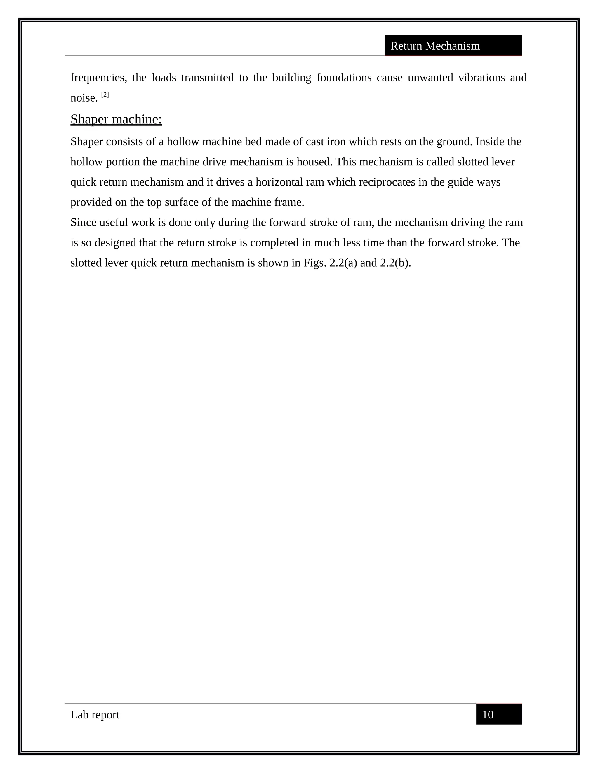 Return Mechanism
frequencies, the loads transmitted to the building foundations cause unwanted vibrations and
noise. [2]
Shaper machine:
Shaper consists of a hollow machine bed made of cast iron which rests on the ground. Inside the
hollow portion the machine drive mechanism is housed. This mechanism is called slotted lever
quick return mechanism and it drives a horizontal ram which reciprocates in the guide ways
provided on the top surface of the machine frame.
Since useful work is done only during the forward stroke of ram, the mechanism driving the ram
is so designed that the return stroke is completed in much less time than the forward stroke. The
slotted lever quick return mechanism is shown in Figs. 2.2(a) and 2.2(b).
Lab report 10
saif alden ali
saif alden ali
 