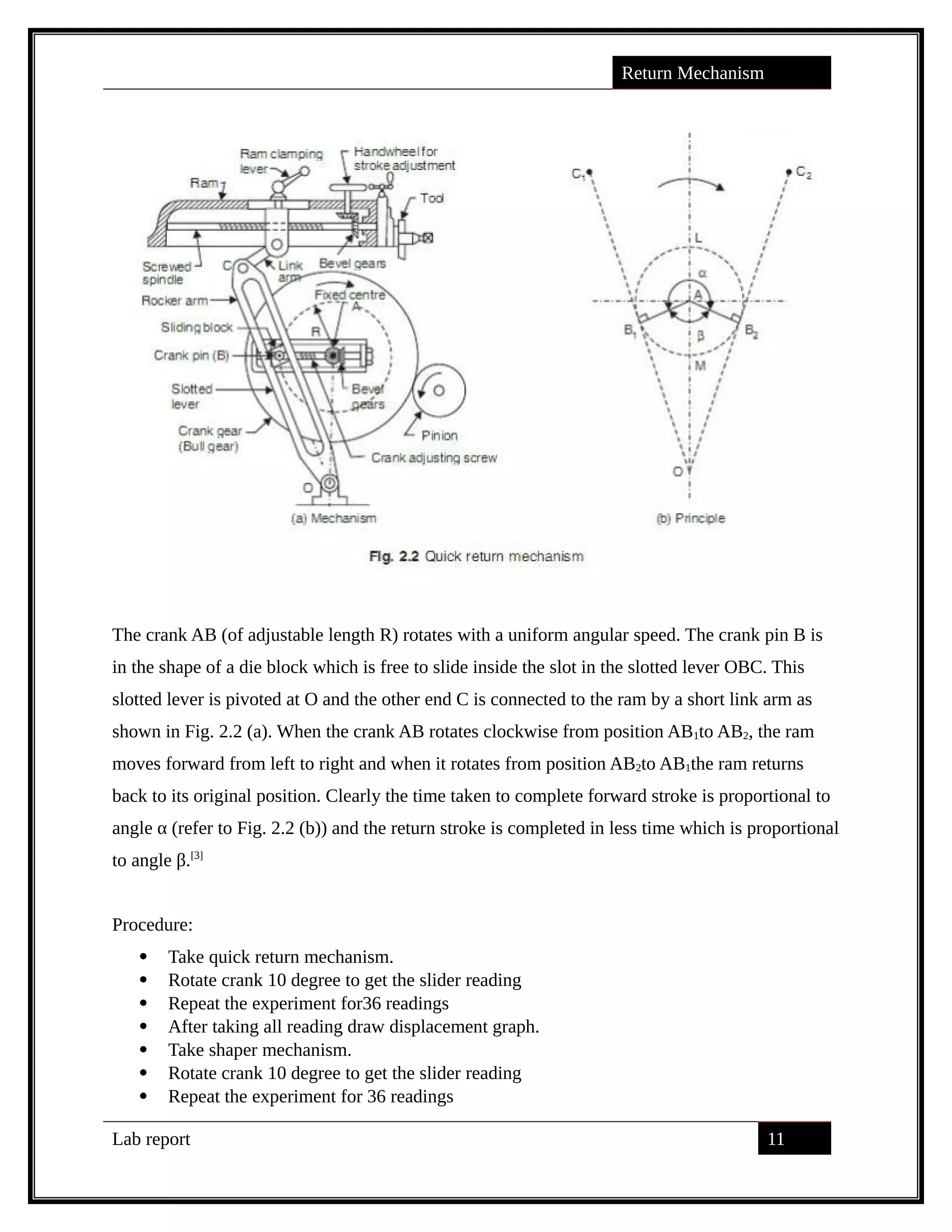 Return Mechanism
The crank AB (of adjustable length R) rotates with a uniform angular speed. The crank pin B is
in the shape of a die block which is free to slide inside the slot in the slotted lever OBC. This
slotted lever is pivoted at O and the other end C is connected to the ram by a short link arm as
shown in Fig. 2.2 (a). When the crank AB rotates clockwise from position AB1to AB2, the ram
moves forward from left to right and when it rotates from position AB2to AB1the ram returns
back to its original position. Clearly the time taken to complete forward stroke is proportional to
angle α (refer to Fig. 2.2 (b)) and the return stroke is completed in less time which is proportional
to angle β.[3]
Procedure:
 Take quick return mechanism.
 Rotate crank 10 degree to get the slider reading
 Repeat the experiment for36 readings
 After taking all reading draw displacement graph.
 Take shaper mechanism.
 Rotate crank 10 degree to get the slider reading
 Repeat the experiment for 36 readings
Lab report 11
saif alden ali
saif alden ali
saif alden ali
 