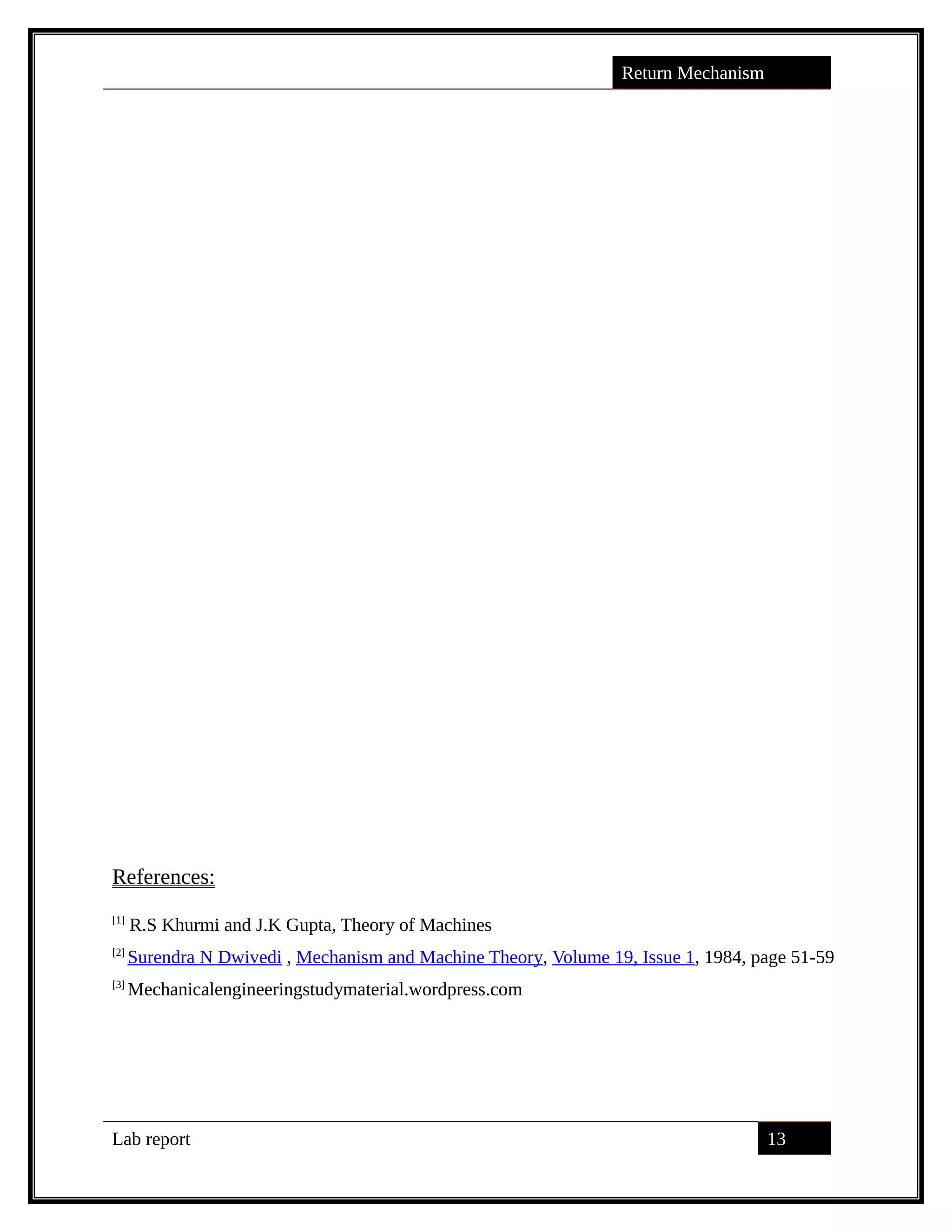 Return Mechanism
References:
[1]
R.S Khurmi and J.K Gupta, Theory of Machines
[2]
Surendra N Dwivedi , Mechanism and Machine Theory, Volume 19, Issue 1, 1984, page 51-59
[3]
Mechanicalengineeringstudymaterial.wordpress.com
Lab report 13
saif alden ali
saif alden ali
 