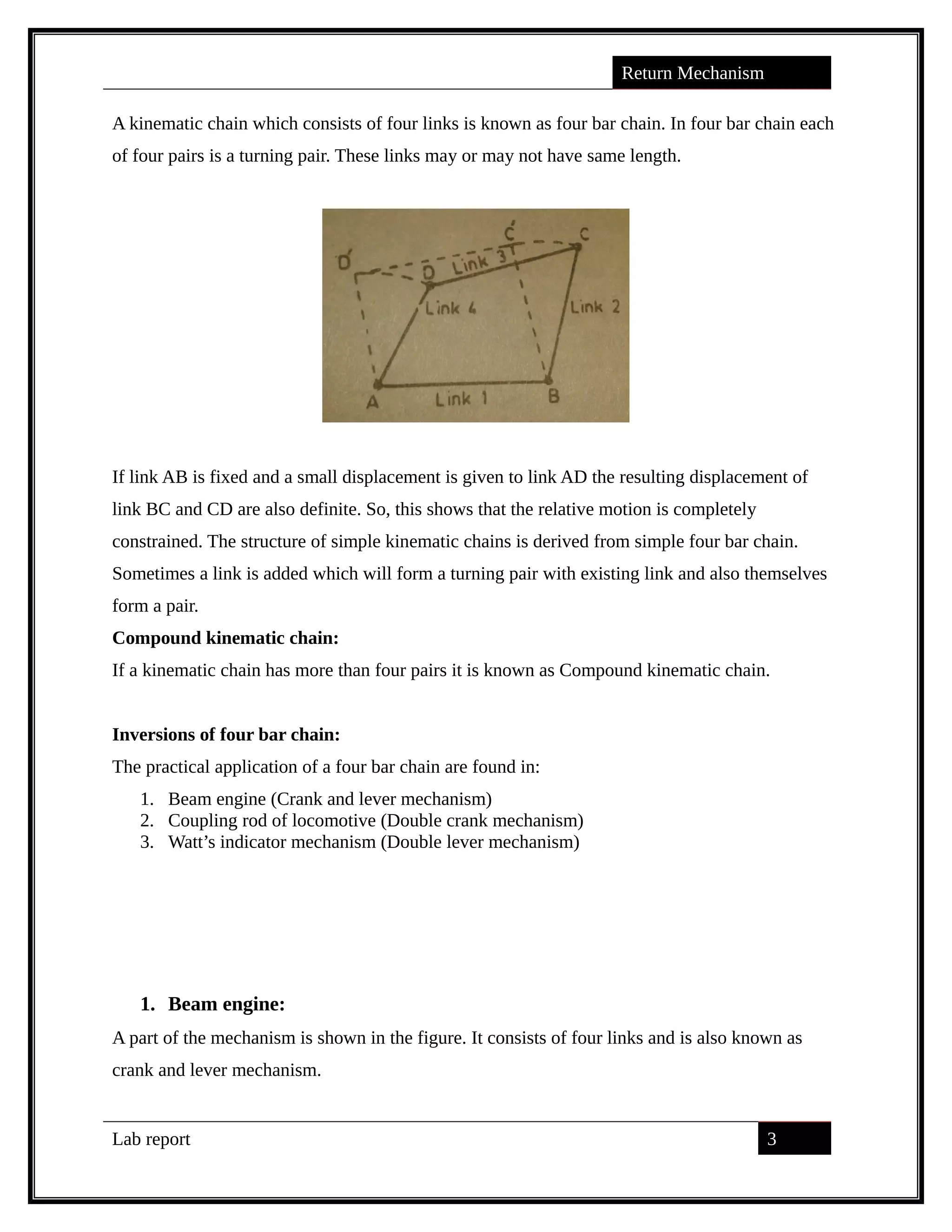 Return Mechanism
A kinematic chain which consists of four links is known as four bar chain. In four bar chain each
of four pairs is a turning pair. These links may or may not have same length.
If link AB is fixed and a small displacement is given to link AD the resulting displacement of
link BC and CD are also definite. So, this shows that the relative motion is completely
constrained. The structure of simple kinematic chains is derived from simple four bar chain.
Sometimes a link is added which will form a turning pair with existing link and also themselves
form a pair.
Compound kinematic chain:
If a kinematic chain has more than four pairs it is known as Compound kinematic chain.
Inversions of four bar chain:
The practical application of a four bar chain are found in:
1. Beam engine (Crank and lever mechanism)
2. Coupling rod of locomotive (Double crank mechanism)
3. Watt’s indicator mechanism (Double lever mechanism)
1. Beam engine:
A part of the mechanism is shown in the figure. It consists of four links and is also known as
crank and lever mechanism.
Lab report 3
saif alden ali
saif alden ali
saif alden ali
 