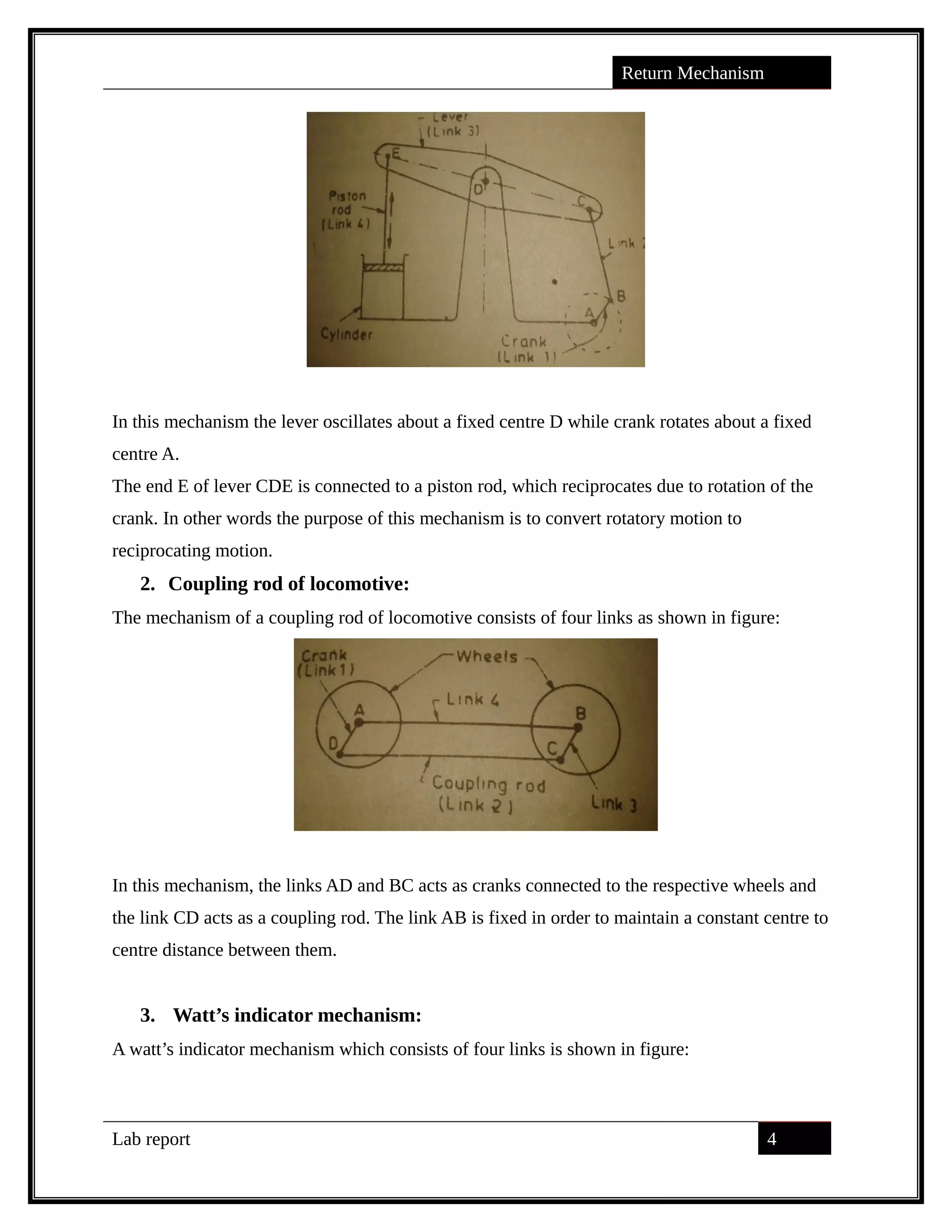 Return Mechanism
In this mechanism the lever oscillates about a fixed centre D while crank rotates about a fixed
centre A.
The end E of lever CDE is connected to a piston rod, which reciprocates due to rotation of the
crank. In other words the purpose of this mechanism is to convert rotatory motion to
reciprocating motion.
2. Coupling rod of locomotive:
The mechanism of a coupling rod of locomotive consists of four links as shown in figure:
In this mechanism, the links AD and BC acts as cranks connected to the respective wheels and
the link CD acts as a coupling rod. The link AB is fixed in order to maintain a constant centre to
centre distance between them.
3. Watt’s indicator mechanism:
A watt’s indicator mechanism which consists of four links is shown in figure:
Lab report 4
saif alden ali
saif alden ali
saif alden ali
 